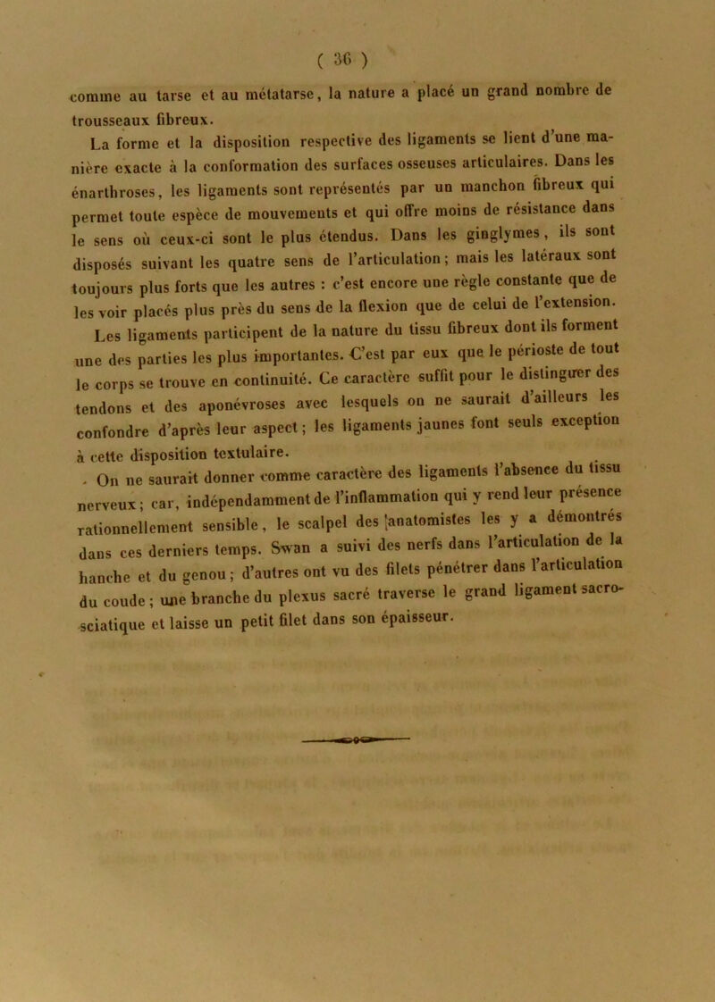 comme au tarse et au métatarse, la nature a place un grand nombie de trousseaux fibreux. La forme et la disposition respective des ligaments se lient d une ma- nière exacte à la conformation des surfaces osseuses articulaires. Dans les énarthroses, les ligaments sont représentés par un manchon fibreux qui permet toute espèce de mouvements et qui offre moins de résistance dans le sens où ceux-ci sont le plus étendus. Dans les ginglymes, ils sont disposés suivant les quatre sens de l’articulation; mais les latéraux sont toujours plus forts que les autres : c’est encore une règle constante que de les voir placés plus près du sens de la flexion que de celui de l’extension. Les ligaments participent de la nature du tissu fibreux dont ils forment une des parties les plus importantes. C’est par eux que le périoste de tout le corps se trouve en continuité. Ce caractère suffit pour le distinguer des tendons et des aponévroses avec lesquels on ne saurait d’ailleurs les confondre d’après leur aspect ; les ligaments jaunes font seuls exception à cette disposition textulaire. . On ne saurait donner tomme caractère des ligaments l’absence du tissu nerveux; car, indépendamment de l’inflammation qui y rend leur presence rationnellement sensible, le scalpel des '.anatomistes les y a démontrés dans ces derniers temps. Swan a suivi des nerfs dans l’articulation de la hanche et du genou ; d’autres ont vu des filets pénétrer dans l’articulation du coude ; une branche du plexus sacré traverse le grand ligament sacro- sciatique et laisse un petit filet dans son épaisseur.