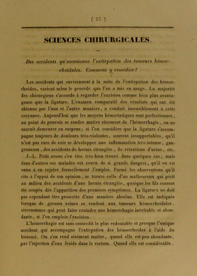 SCIENCES CHIRURGICALES. Des accidents qu’occasionne Vextirpation des tumeurs hérnor- rhoïdales. Comment y remédier ? Les accidents qui surviennent à la suite de l’extirpation des hémor- rhoïdes, varient selon le procédé que l’on a mis en usage. La majorité des chirurgiens s’accorde à regarder l’excision comme bien plus avanta- geuse que la ligature. L’examen comparatif des résultats qui ont été obtenus par l’une et l’autre manière, a conduit insensiblement à celte croyance. Aujourd’hui que les moyens hémostatiques sont perfectionnés, au point de pouvoir se rendre maître sûrement de l’hémorrhagie , on ne saurait demeurer en suspens; si l’on considère que la ligature s’accom- pagne toujours de douleurs très-violentes, souvent insupportables, qu’il n’est pas rare de voir se développer une inflammation très-intense, gan- greneuse , des accidents de hernie étranglée , de rétentions d’urine, etc. J.-L. Petit avoue s’en être très-bien trouvé dans quelques cas; mais dans d’autres ses malades ont couru de si grands dangers , qu’il en est venu à en rejeter formellement l’emploi. Parmi les observations qu’il cite à l’appui de son opinion , se trouve celle d’un malheureux qui périt au milieu des accidents d’une hernie étranglée, quoique les fils eussent été coupés dès l’apparition des premiers symptômes. La ligature ne doit pas cependant être proscrite d’une manière absolue. Elle est indiquée lorsque de grosses veines se rendent aux tumeurs hémorrhoïdales , circonstance qui peut faire craindre une hémorrhagie inévitable et abon- dante^ si l’on emploie l’excision. L’hémorrhagie est sans contredit le plus redoutable et presque l’unique accident qui accompagne l’extirpation des hémorrhoïdes à l’aide du bistouri. On s’en rend aisément maître, quand elle est peu abondante, par l’injection d’eau froide dans le rectum. Quand elle est considérable,