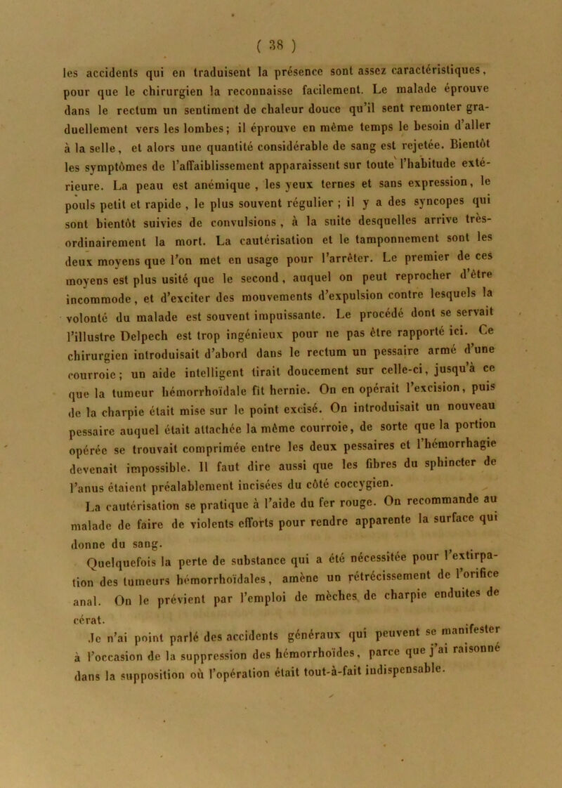les accidents qui en traduisent la présence sont assez caractéristiques, pour que le chirurgien la reconnaisse facilement. Le malade éprouve dans le rectum un sentiment de chaleur douce qu’il sent remonter gra- duellement vers les lombes; il éprouve en même temps le besoin d’aller à la selle, et alors une quantité considérable de sang est rejetée. Bientôt les symptômes de l’afîaiblissement apparaissent sur toute l’habitude exté- rieure. La peau est anémique, les yeux ternes et sans expression, le pouls petit et rapide , le plus souvent régulier ; il y a des syncopes qui sont bientôt suivies de convulsions , à la suite desquelles arrive très- ordinairement la mort. La cautérisation et le tamponnement sont les deux moyens que l’on met en usage pour l’arrêter. Le premier de ces moyens est plus usité que le second, auquel on peut reprocher d être incommode, et d’exciter des mouvements d’expulsion contre lesquels la volonté du malade est souvent impuissante. Le procédé dont se servait l’illustre Delpech est trop ingénieux pour ne pas être rapporté ici. Ce chirurgien introduisait d’abord dans le rectum un pessaire armé d’une courroie; un aide intelligent tirait doucement sur celle-ci, jusqu’à ce que la tumeur hémorrhoïdale fit hernie. On en opérait l’excision, puis de la charpie était mise sur le point excisé. On introduisait un nouveau pessaire auquel était attachée la même courroie, de sorte que la portion opérée se trouvait comprimée entre les deux pessaires et 1 hémorrhagie devenait impossible. 11 faut dire aussi que les fibres du sphincter de l’anus étaient préalablement incisées du coté coccjgien. La cautérisation se pratique à l’aide du fer rouge. On recommande au malade de faire de violents efforts pour rendre apparente la surface qui donne du sang. Quelquefois la perte de substance qui a été nécessitée pour 1 extirpa- tion des tumeurs hémorrhoïdales, amène un rétrécissement de l’orifice anal. On le prévient par l’emploi de mèches de charpie enduites de cérat. Je n’ai point parlé des accidents généraux qui peuvent se manifester à l’occasion de la suppression des hémorrhoides, parce que j ai raisonné dans la supposition où l’opération était tout-à-fait indispensable.