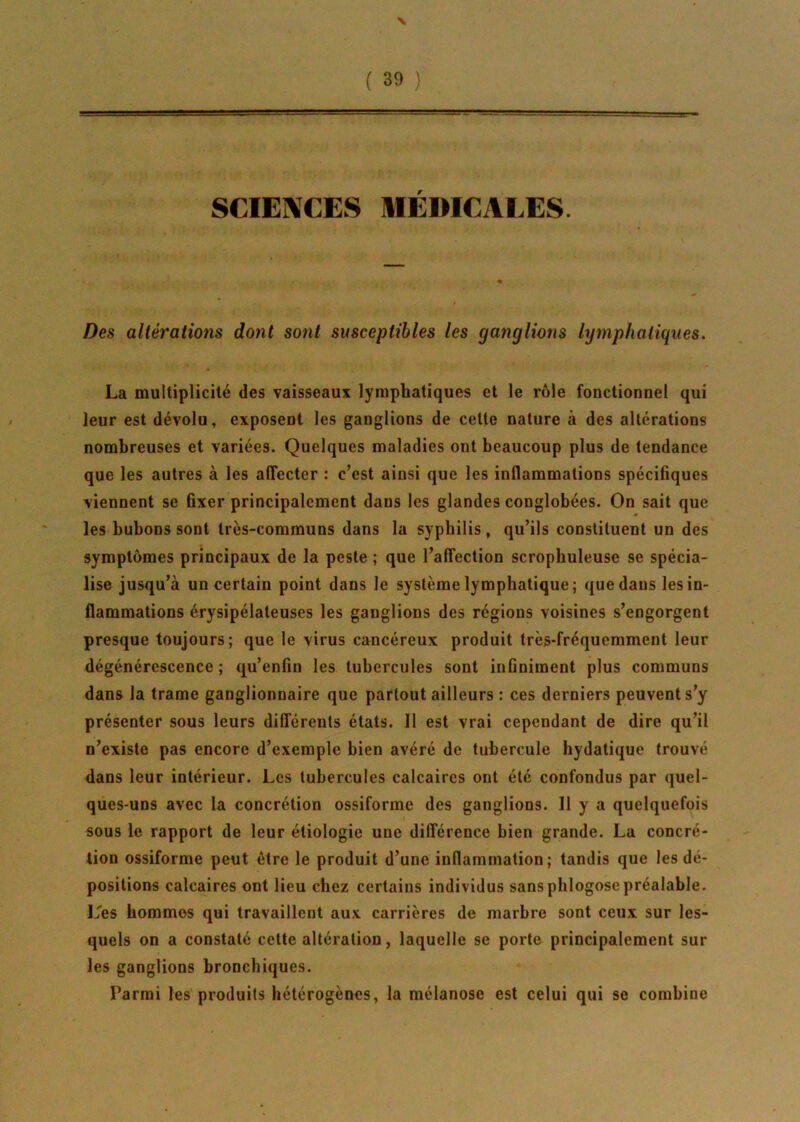 SCIENCES MEDICALES. Des altérations dont sont susceptibles les ganglions lymphatiques. La multiplicité des vaisseaux lymphatiques et le rôle fonctionnel qui leur est dévolu, exposent les ganglions de celte nature à des altérations nombreuses et variées. Quelques maladies ont beaucoup plus de tendance que les autres à les affecter : c’est ainsi que les inflammations spécifiques viennent se fixer principalement dans les glandes conglobées. On sait que les bubons sont très-communs dans la syphilis, qu’ils constituent un des symptômes principaux de la peste ; que l’affection scrophuleuse se spécia- lise jusqu’à un certain point dans le système lymphatique; que dans les in- flammations érysipélateuses les ganglions des régions voisines s’engorgent presque toujours; que le virus cancéreux produit très-fréquemment leur dégénérescence ; qu’enfin les tubercules sont infiniment plus communs dans la trame ganglionnaire que partout ailleurs : ces derniers peuvent s’y présenter sous leurs différents états. Il est vrai cependant de dire qu’il n’existe pas encore d’exemple bien avéré de tubercule hydatique trouvé dans leur intérieur. Les tubercules calcaires ont été confondus par quel- ques-uns avec la concrétion ossiformc des ganglions. Il y a quelquefois sous le rapport de leur étiologie uue différence bien grande. La concré- tion ossiforme peut être le produit d’une inflammation; tandis que les dé- positions calcaires ont lieu chez certains individus sans phlogosepréalable. L'es hommes qui travaillent aux carrières de marbre sont ceux sur les- quels on a constaté cette altération, laquelle se porte principalement sur les ganglions bronchiques. Parmi les produits hétérogènes, la mélanose est celui qui se combine