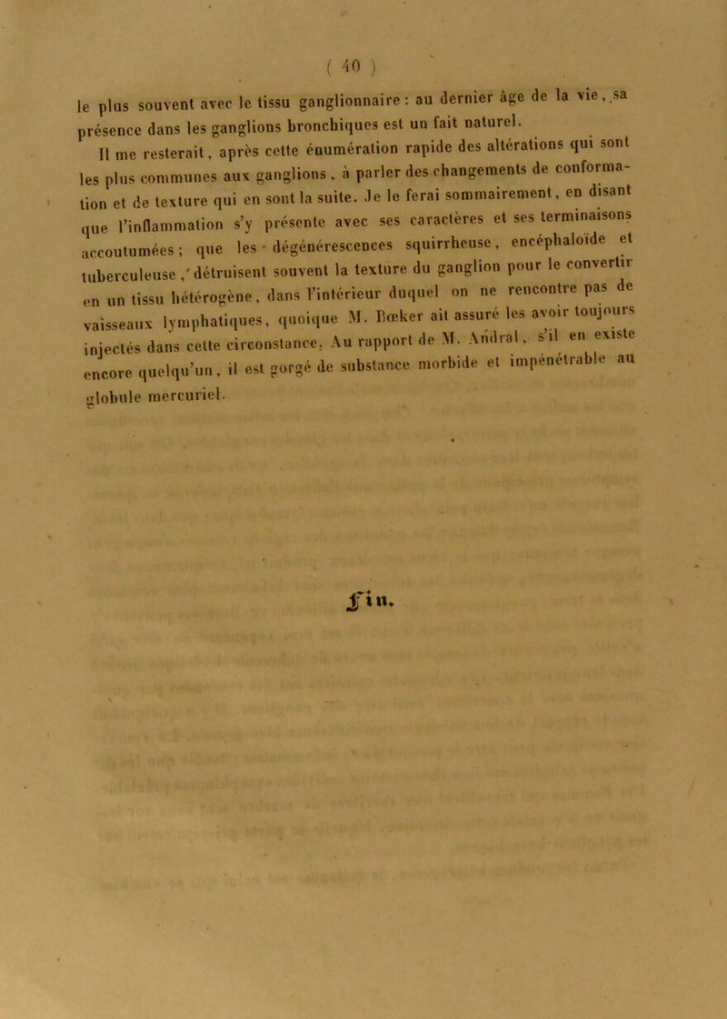 le plus souvent avec le tissu ganglionnaire: au dernier âge de la vie,.sa présence dans les ganglions bronchiques est un fait naturel. Il me resterait, après cette énumération rapide des altérations qui sont les plus communes aux ganglions , à parler des changements de conforma- tion et de texture qui en sont la suite, de le ferai sommairement, en disant que l’inflammation s’y présente avec ses caractères et ses terminaisons accoutumées; que les • dégénérescences squirrheuse, encéphaloïde et tuberculeuse / détruisent souvent la texture du ganglion pour le convertir en un tissu hétérogène, dans l’intérieur duquel on ne rencontre pas de vaisseaux lymphatiques, quoique M. Eœker ait assuré les avoir toujours injectés dans cette circonstance, Au rapport de M. Amiral, s il en existe encore quelqu’un, il est gorgé de substance morbide et impénétrable au globule mercuriel.