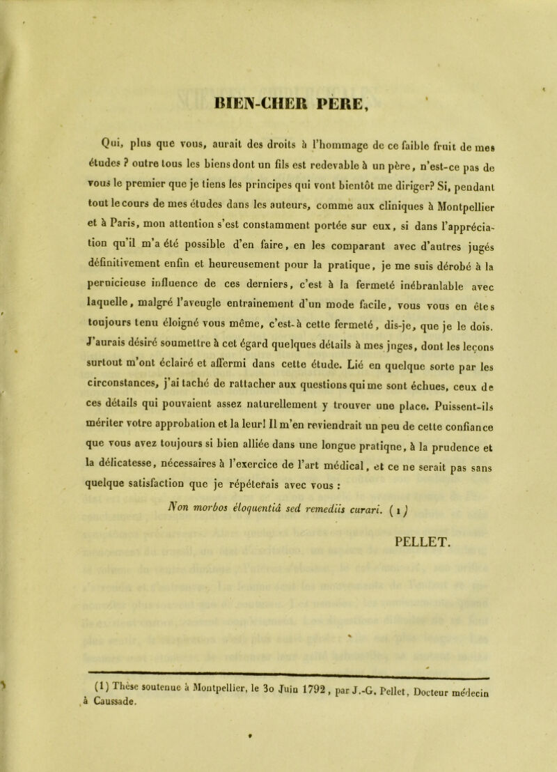 BIEN-CHER PERE, I Qui, plus que vous, aurait des droits h l’hommage de ce faible fruit de mes études ? outre tous les biens dont un fils est redevable à un père, n’est-ce pas de vous le premier que je tiens les principes qui vont bientôt me diriger? Si, pendant tout le cours de mes études dans les auteurs, comme aux cliniques à Montpellier et à Paris, mon attention s’est constamment portée sur eux, si dans l’apprécia- tion qu il m a été possible d’en faire, en les comparant avec d’autres jugés définitivement enfin et heureusement pour la pratique, je me suis dérobé à la pernicieuse influence de ces derniers, c’est à la fermeté inébranlable avec laquelle, malgré l’aveugle entrainement d’un mode facile, vous vous en êtes toujours tenu éloigné vous même, c’esUà cette fermeté, dis-je, que je le dois. J’aurais désiré soumettre à cet égard quelques détails à mes juges, dont les leçons surtout m ont éclairé et affermi dans cette étude. Lié en quelque sorte par les circonstances, j’ai taché de rattacher aux questions qui me sont échues, ceux de ces détails qui pouvaient assez naturellement y trouver une place. Puissent-ils mériter votre approbation et la leur! Il m’en reviendrait un peu de cette confiance que vous avez toujours si bien alliée dans une longue pratiqne, à la prudence et la délicatesse, nécessaires à l’exercice de l’art médical, et ce ne serait pas sans quelque satisfaction que je répéterais avec vous : N on morbos éloquentiâ sed remediis curari. ( 1 ) PELLET. ( 1 ) Thùse soutenue à Montpellier, le 3o Juin 1792 , par J.-G. Pellet, Docteur médecin à Caussade.