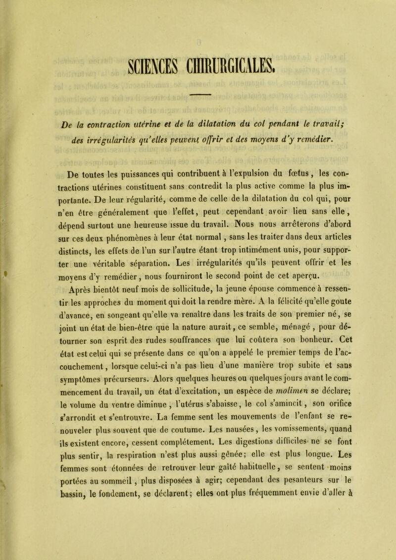 SCIENCES CHIRURGICALES. De la contraction utérine et de la dilatation du col pendant le travail; des irrégularités qu'elles peuvent offrir et des moyens d'y remédier. De toutes les puissances qui contribuent à l’expulsion du fœtus, les con- tractions utérines constituent sans contredit la plus active comme la plus im- portante. De leur régularité, comme de celle de la dilatation du col qui, pour n’en être généralement que l’effet, peut cependant avoir lieu sans elle, dépend surtout une heureuse issue du travail. Nous nous arrêterons d’abord sur ces deux phénomènes à leur état normal, sans les traiter dans deux articles distincts, les effets de l’un sur l’autre étant trop intimément unis, pour suppor- ter une véritable séparation. Les irrégularités qu’ils peuvent offrir et les moyens d’y remédier, nous fourniront le second point de cet aperçu. Après bientôt neuf mois de sollicitude, la jeune épouse commence à ressen- tir les approches du moment qui doit la rendre mère. À la félicité qu’elle goûte d’avance, en songeant qu’elle va renaître dans les traits de son premier né, se joint un état de bien-être que la nature aurait, ce semble, ménagé , pour dé- tourner son esprit des rudes souffrances que lui coûtera son bonheur. Cet état est celui qui se présente dans ce qu’on a appelé le premier temps de l’ac- couchement , lorsque celui-ci n’a pas lieu d’une manière trop subite et sans symptômes précurseurs. Alors quelques heures ou quelques jours avant le com- mencement du travail, un état d’excitation, un espèce de molimen se déclare; le volume du ventie diminue , l’utérus s’abaisse, le col s amincit, son orifice s’arrondit et s’entrouvre. La femme sent les mouvements de l’enfant se re- nouveler plus souvent que de coutume. Les nausées, les vomissements, quand ils existent encore, cessent complètement. Les digestions difficiles ne se font plus sentir, la respiration n’est plus aussi gênée; elle est plus longue. Les femmes sont étonnées de retrouver leur gaîté habituelle, se sentent moins portées au sommeil, plus disposées à agir; cependant des pesanteurs sur le bassin, le fondement, se déclarent; elles ont plus fréquemment envie d aller à