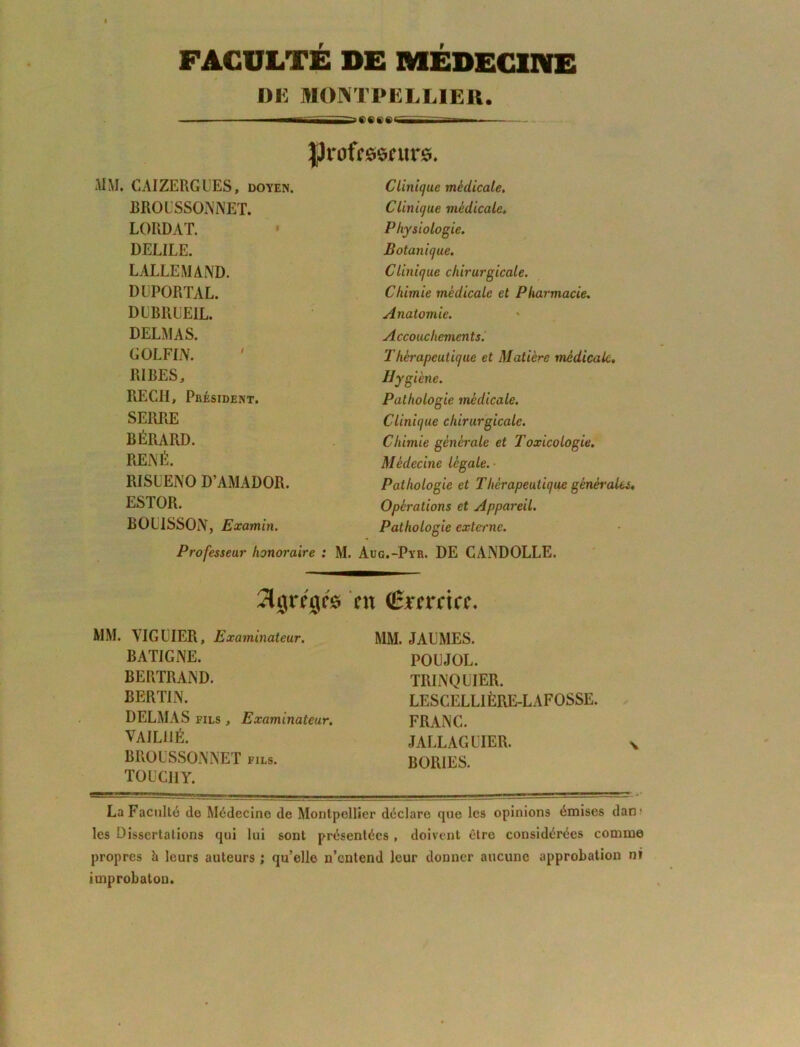 FACULTE DE MÉDECINE DE MONTPELLIER. ^ ^ .s ^ . IJrafrssntrs. MM. CAIZERGUES, doyen. BROUSSONNET. LORDAT. DELiLE. LALLEMAND. DDPORTAL. DIBRUEIL. DELMAS. GOLFIN. RIRES, RECII, Président. SERRE BÉRARD. RENÉ. RISUENO D’AMADOR. ESTOR. ROLISSON, Examin. Professeur honoraire : M. Clinique médicale. Clinique médicale. Physiologie. Botanique. Clinique chirurgicale. Chimie médicale et Pharmacie. Anatomie. Accouchements. Thérapeutique et Matière médicale. Hygiène. Pathologie médicale. Clinique chirurgicale. Chimie générale et Toxicologie. Mèdecine légale. Pathologie et Thérapeutique générales. Opérations et Appareil. Pathologie externe. Aug.-Pyr. DE CANDOLLE. îljrrgrô eu (Êrernee. MM. MGLIER, Examinateur. BATIGNE. BERTRAND. BERTIN. DELMAS fils , Examinateur. VAIL11É. BROUSSONNET FILS. TOU Cil Y. MM. JAUMES. POUJOL. TRINQUIER. LESCELLIÈRE-LAFOSSE. FRANC. JALLAGUIER. BORIES. La Faculté do Médecine de Montpellier déclare que les opinions émises dan? les Dissertations qui lui sont présentées, doivent être considérées comme propres b leurs auteurs ; qu’elle n’entend leur donner aucune approbation ni improbatoD.