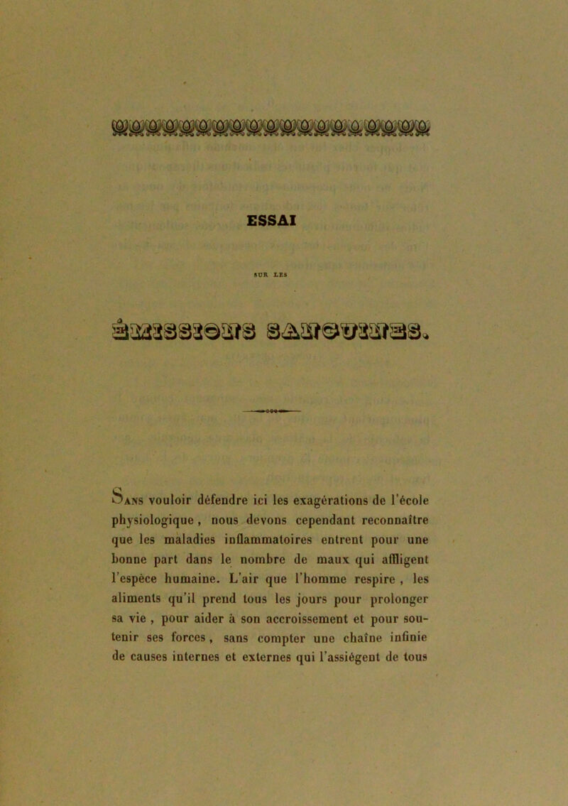 SUR LES Sans vouloir défendre ici les exagérations de l’école physiologique , nous devons cependant reconnaître que les maladies inflammatoires entrent pour une bonne part dans le nombre de maux qui affligent l’espèce humaine. L’air que l’homme respire , les aliments qu’il prend tous les jours pour prolonger sa vie , pour aider à son accroissement et pour sou- tenir ses forces, sans compter une chaîne infinie de causes internes et externes qui l’assiègent de tous