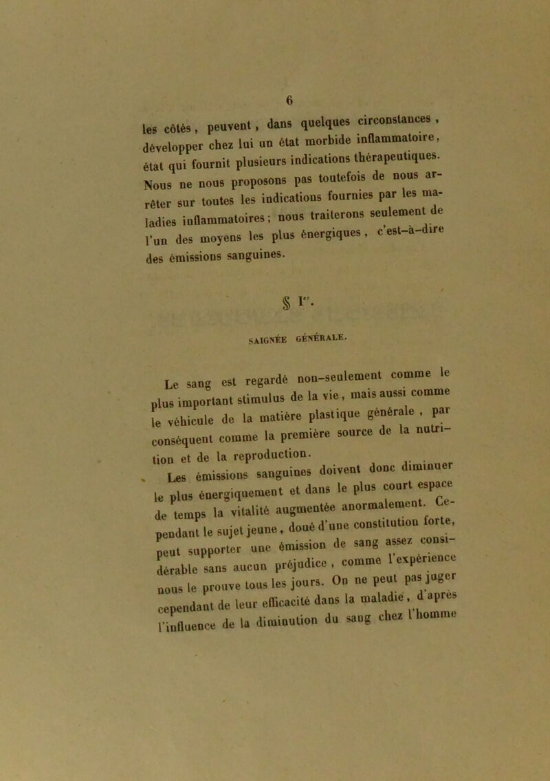 les cotés , peuvent, dans quelques circonstances , développer cher lui un état morbide inflammatoire, état qui fournit plusieurs indications thérapeutiques. Nous ne nous proposons pas toutefois de nous ar- rêter sur toutes les indications fournies par les ma- ladies inflammatoires; nous traiterons seulement de Cnn des moyens les plus énergiques, c est-a-dire des émissions sanguines. § I. SAIGNÉE GÉNÉRALE. Le sang est regardé non-seulement comme le plus important stimulus de la vie, mais aussi comme le véhicule de la matière plastique générale , par conséquent comme la première source de la nutri- tion et de la reproduction. Les émissions sanguines doivent donc diminuer le plus énergiquement et dans le plus court espace de temps la vitalité augmentée anormalement. Ce- pendant sujet jeune, doué d’une constitution forte. peut supporter une éuussion de sang asser consi- dérable sans aucun préjudice , comme 1 expérience nous le prouve tous les jours. On ne peut pas juger cependant de leur efficacité dans la maladie , d apres HnAuence de la diminution du sang cher l homme