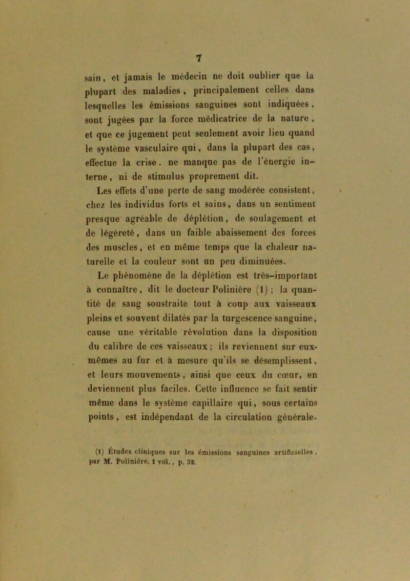 sain, et jamais le médecin ne doit oublier que la plupart des maladies, principalement celles dans lesquelles les émissions sanguines sont indiquées , sont jugées par la force médicatrice de la nature , et que ce jugement peut seulement avoir lieu quand le système vasculaire qui, dans la plupart des cas, effectue la crise. ne manque pas de l’énergie in- terne , ni de stimulus proprement dit. Les effets d’une perte de sang modérée consistent, chez les individus forts et sains, dans un sentiment presque agréable de déplétion, de soulagement et de légèreté, dans un faible abaissement des forces des muscles, et en même temps que la chaleur na- turelle et la couleur sont un peu diminuées. Le phénomène de la déplétion est très-important à connaître, dit le docteur Polinière (1) ; la quan- tité de sang soustraite tout à coup aux vaisseaux pleins et souvent dilatés par la turgescence sanguine, cause une véritable révolution dans la disposition du calibre de ces vaisseaux ; ils reviennent sur eux- mêmes au fur et à mesure qu’ils se désemplissent, et leurs mouvements, ainsi que ceux du cœur, en deviennent plus faciles. Cette influence se fait sentir même dans le système capillaire qui, sous certains points, est indépendant de la circulation générale. (1) Études cliniques sur les émissions sanguines artificielles , par M. Polinière. 1 vol., p. 52.