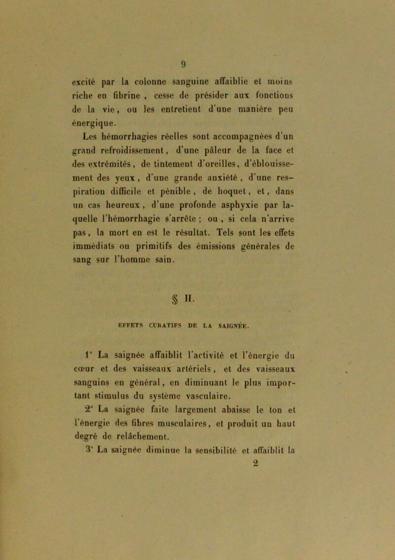 excité par la colonne sanguine affaiblie et moins riche en fibrine , cesse de présider aux fonctions de la vie, ou les entretient d’une manière peu énergique. Les hémorrhagies réelles sont accompagnées d’un grand refroidissement, d’une pâleur de la face et des extrémités, de tintement d’oreilles, d’éblouisse- ment des yeux , d’une grande anxiété , d’une res- piration difficile et pénible , de hoquet, et, dans un cas heureux , d’une profonde asphyxie par la- quelle l’hémorrhagie s’arrête ; ou , si cela n’arrive pas, la mort en est le résultat. Tels sont les effets immédiats ou primitifs des émissions générales de sang sur l’homme sain. S «• EFFETS CURATIFS DE LA SAIGNEE. t° La saignée affaiblit l’activité et l’énergie du cœur et des vaisseaux artériels , et des vaisseaux sanguins en général, en diminuant le plus impor- tant stimulus du système vasculaire. 2° La saignée faite largement abaisse le ton et l’énergie des fibres musculaires, et produit un haut degré de relâchement. 3° La saignée diminue la sensibilité et affaiblit la 2