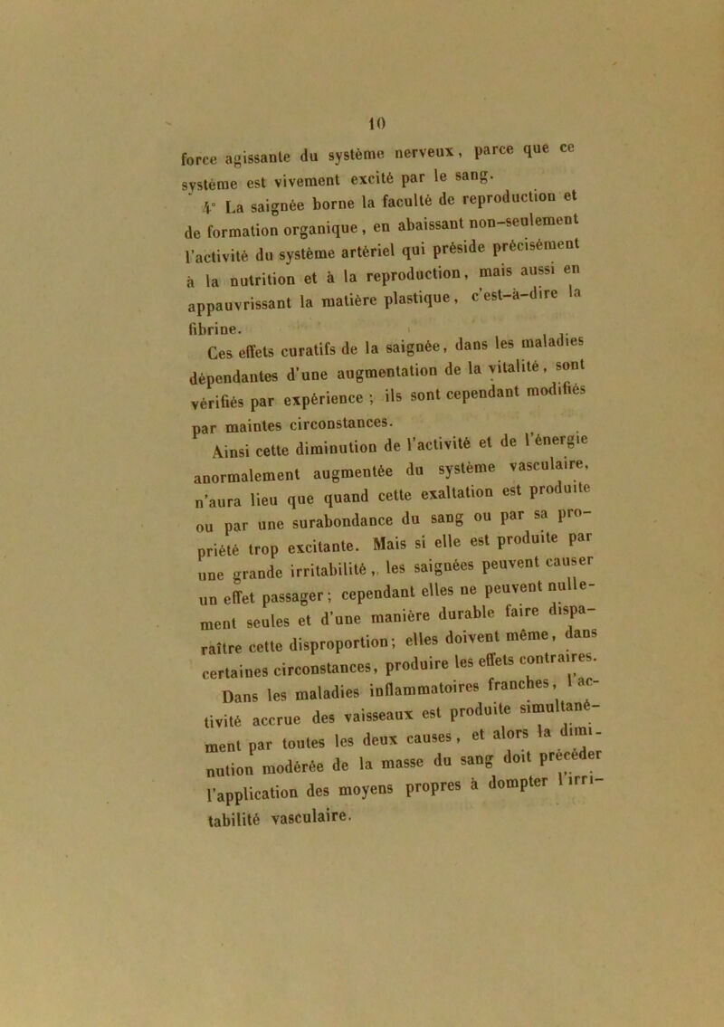 force agissante du système nerveux, parce que ce système est vivement excité par le sang. ‘ V La saignée borne la faculté de reproduction et de formation organique , en abaissant non-seulement l’activité du système artériel qui préside précisément à la nutrition et à la reproduction, mais aussi en appauvrissant la matière plastique, c’est-à-dire la fibrine. i Ces effets curatifs de la saignée, dans les maladies dépendantes d'une augmentation de la vitalité .sont vérifiés par expérience ; ils sont cependant modifiés par maintes circonstances. Ainsi cette diminution de l’activité et de l’énergie anormalement augmentée du système vasculaire, n'aura lieu que quand cette exaltation est proi uitc ou par une surabondance du sang ou par sa pro- priété trop excitante. Mais si elle est produite par une grande irritabilité ,. les saignées peuvent causer un effet passager; cependant elles ue peuvent nulle- ment seules et d’une manière durable faire dispa raître cette disproportion; elles doivent même, dans certaines circonstances, produire les effets contraires. Dans les maladies inflammatoires franches, ac- tivité accrue des vaisseaux est produite simu menl par toutes les deux causes, et alors la dimi- nution modérée de la masse du sang doit précéder l’annlication des moyens propres à dompter irr, tabilité vasculaire.