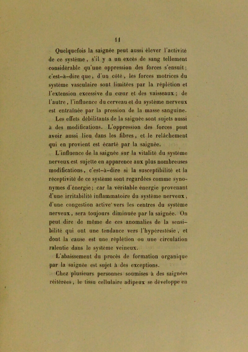 Quelquefois la saignée peut aussi élever l’activité de ce système , s’il y a un excès de sang tellement considérable qu’une oppression des forces s’ensuit ; c’est-à-dire que, d’uu coté, les forces motrices du système vasculaire sont limitées par la réplétion et l’extension excessive du cœur et des vaisseaux ; de l’autre , l’influence du cerveau et du système nerveux est entraînée par la pression de la masse sanguine. Les effets débilitants de la saignée sont sujets aussi à des modifications. L’oppression des forces peut avoir aussi lieu dans les fibres, et le relâchement qui en provient est écarté par la saignée. L’influence de la saignée sur la vitalité du système nerveux est sujette en apparence aux plus nombreuses modifications, c’est-à-dire si la susceptibilité et la réceptivité de ce système sont regardées comme syno- nymes d’énergie; car la véritable énergie provenant d’une irritabilité inflammatoire du système nerveux, d’une congestion active’ vers les centres du système nerveux, sera toujours diminuée par la saignée. On peut dire de même de ces anomalies de la sensi- bilité qui ont une tendance vers l’hypérestésie , et dont la cause est une réplétion ou une circulation ralentie dans le système veineux. L’abaissement du procès de formation organique par la saignée est sujet à des exceptions. Chez plusieurs personnes soumises à des saignées réitérées, le tissu cellulaire adipeux se développe en