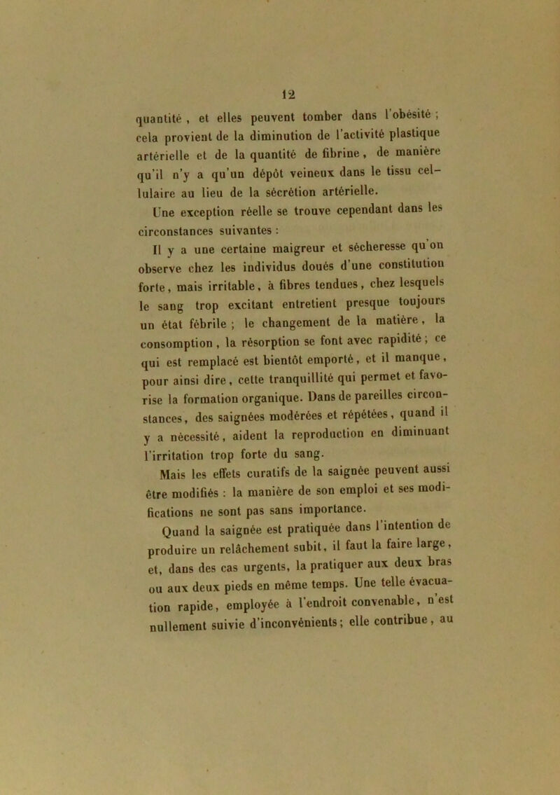 quantité , et elles peuvent tomber dans l obésité ; cela provient de la diminution de l’activité plastique artérielle et de la quantité de fibrine, de manière qu’il n’y a qu’un dépôt veineux dans le tissu cel- lulaire au lieu de la sécrétion artérielle. Une exception réelle se trouve cependant dans le> circonstances suivantes : Il y a une certaine maigreur et sécheresse qu on observe chez les individus doués d’une constitution forte, mais irritable, à fibres tendues, chez lesquels le sang trop excitant entretient presque toujours un état fébrile ; le changement de la matière, la consomption , la résorption se font avec rapidité ; ce qui est remplacé est bientôt emporté, et il manque, pour ainsi dire, cette tranquillité qui permet et fa\o- rise la formation organique. Dans de pareilles circon- stances, des saignées modérées et répétées, quand il y a nécessité, aident la reproduction en diminuant l’irritation trop forte du sang. Mais les effets curatifs de la saignée peuvent aussi être modifiés : la manière de son emploi et ses modi- fications ne sont pas sans importance. Quand la saignée est pratiquée dans l’intention de produire un relâchement subit, il faut la faire large, et, dans des cas urgents, la pratiquer aux deux bra> ou aux deux pieds en même temps. Une telle évacua- tion rapide, employée à l’endroit convenable, n’est nullement suivie d’inconvénients; elle contribue, au