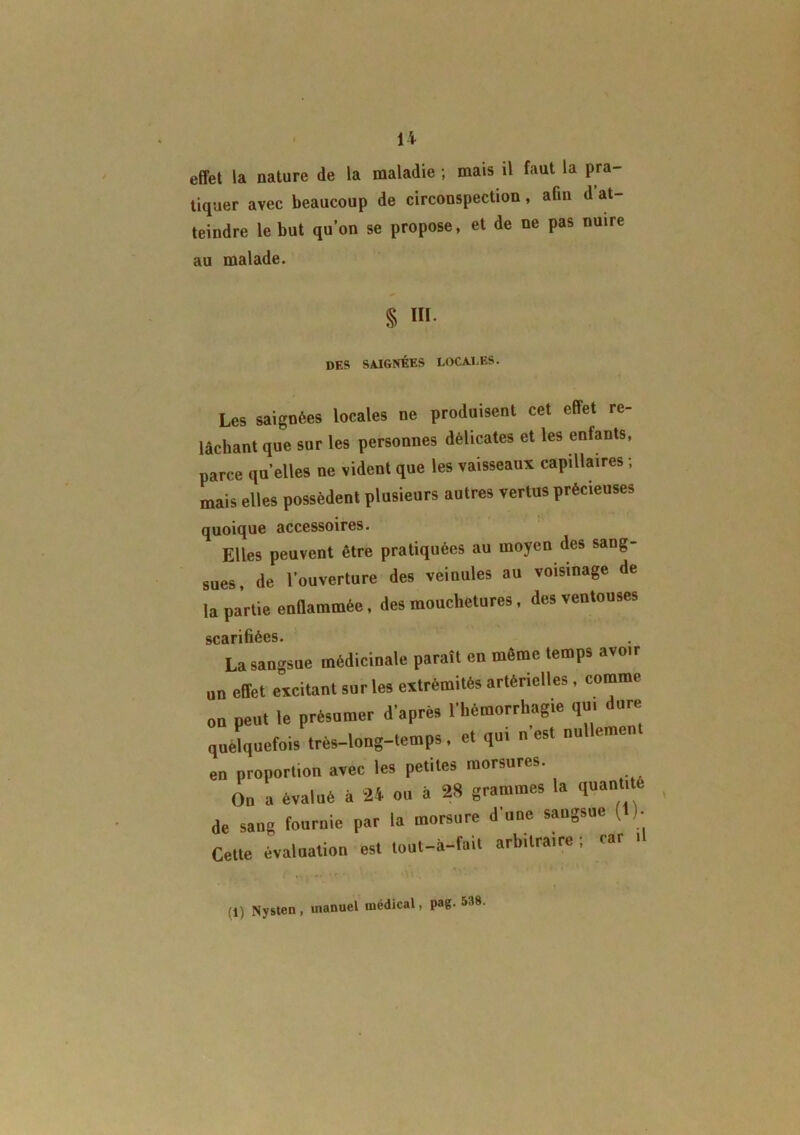 effet la nature de la maladie ; mais il faut la pra- tiquer avec beaucoup de circonspection, afin d at- teindre le but qu’on se propose, et de ne pas nuire au malade. § Hï des saignées locales. Les saignées locales ne produisent cet effet re- lâchant que sur les personnes délicates et les enfants, parce qu’elles ne vident que les vaisseaux capillaires ; mais elles possèdent plusieurs autres vertus précieuses quoique accessoires. Elles peuvent être pratiquées au moyen des sang- sues, de l’ouverture des veinules au voisinage de la partie enflammée, des mouchetures, des ventouses sc 3i ri fiées* La sangsue médicinale paraît en même temps avoir „„ effet excitant sur les extrémités artérielles , comme on peut le présumer d'après l'hémorrhagie qui dure quelquefois très-long-lemps, et qui n est nu emen en proportion avec les petites morsures. On a évalué à 24 ou à 28 grammes la quantité de sang fournie par la morsure d'une sangsue ( )• Cette évaluation est tout-à-fait arbitraire ; car .1 (1) Nysten, manuel médical, pag. 538.