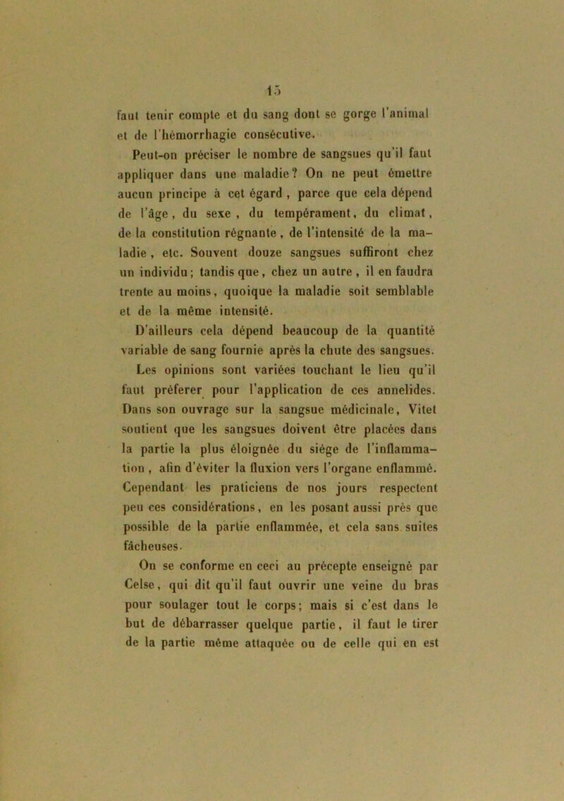 faut tenir compte et du sang dont se gorge l’animal et de l’hémorrhagie consécutive. Peut-on préciser le nombre de sangsues qu’il faut appliquer dans une maladie? On ne peut émettre aucun principe à cet égard , parce que cela dépend de l’âge, du sexe, du tempérament, du climat, de la constitution régnante , de l’intensité de la ma- ladie , etc. Souvent douze sangsues suffiront chez un individu ; tandis que , chez un autre , il en faudra trente au moins, quoique la maladie soit semblable et de la même intensité. D’ailleurs cela dépend beaucoup de la quantité variable de sang fournie après la chute des sangsues. Les opinions sont variées touchant le lieu qu’il faut préférer pour l’application de ces annelides. Dans son ouvrage sur la sangsue médicinale, Vitet soutient que les sangsues doivent être placées dans la partie la plus éloignée du siège de l’inflamma- tion , afin d’éviter la fluxion vers l’organe enflammé. Cependant les praticiens de nos jours respectent peu ces considérations, en les posant aussi près que possible de la partie enflammée, et cela sans suites fâcheuses. On se conforme en ceci au précepte enseigné par Celse, qui dit qu’il faut ouvrir une veine du bras pour soulager tout le corps; mais si c’est dans le but de débarrasser quelque partie, il faut le tirer de la partie même attaquée ou de celle qui en est