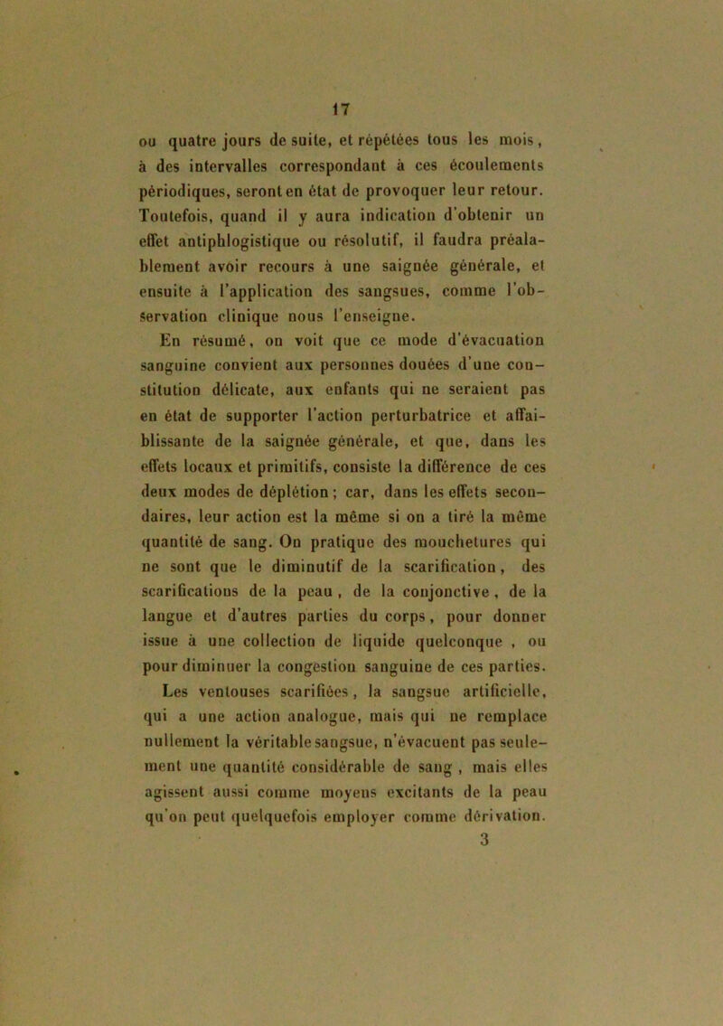 ou quatre jours de suite, et répétées tous les mois, à des intervalles correspondant à ces écoulements périodiques, seront en état de provoquer leur retour. Toutefois, quand il y aura indication d’obtenir un effet antiphlogistique ou résolutif, il faudra préala- blement avoir recours à une saignée générale, et ensuite à l’application des sangsues, comme l’ob- servation clinique nous l’enseigne. En résumé, on voit que ce mode d’évacuation sanguine convient aux personnes douées d’une con- stitution délicate, aux enfants qui ne seraient pas en état de supporter l’action perturbatrice et affai- blissante de la saignée générale, et que, dans les effets locaux et primitifs, consiste la différence de ces deux modes de déplétion ; car, dans les effets secon- daires, leur action est la même si on a tiré la même quantité de sang. On pratique des mouchetures qui ne sont que le diminutif de la scarification, des scarifications de la peau , de la conjonctive , de la langue et d’autres parties du corps, pour donner issue à une collection de liquide quelconque , ou pour diminuer la congestiou sanguine de ces parties. Les ventouses scarifiées, la sangsue artificielle, qui a une action analogue, mais qui ne remplace nullement la véritable sangsue, n’évacuent pas seule- ment une quantité considérable de sang , mais elles agissent aussi comme moyens excitants de la peau qu’on peut quelquefois employer comme dérivation. 3