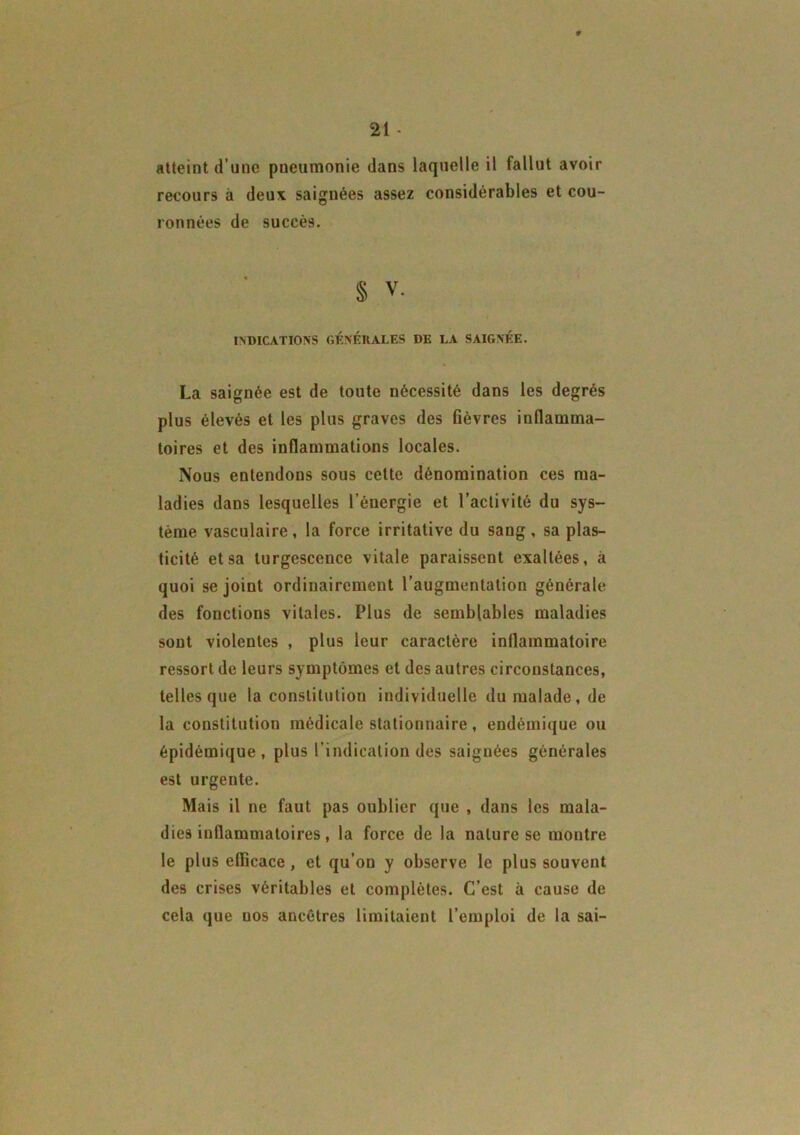 atteint d’une pneumonie dans laquelle il fallut avoir recours à deux saignées assez considérables et cou- ronnées de succès. § V. INDICATIONS GÉNÉRALES DE LA SAIGNÉE. La saignée est de toute nécessité dans les degrés plus élevés et les plus graves des fièvres inflamma- toires et des inflammations locales. Nous entendons sous cette dénomination ces ma- ladies dans lesquelles l’énergie et l’activité du sys- tème vasculaire, la force irritative du sang, sa plas- ticité et sa turgescence vitale paraissent exaltées, à quoi se joint ordinairement l’augmentation générale des fonctions vitales. Plus de semblables maladies sont violentes , plus leur caractère inflammatoire ressort de leurs symptômes et des autres circonstances, telles que la constitution individuelle du malade, de la constitution médicale stationnaire, endémique ou épidémique, plus l’indication des saignées générales est urgente. Mais il ne faut pas oublier que , dans les mala- dies inflammatoires, la force de la nature se montre le plus efficace , et qu’on y observe le plus souvent des crises véritables et complètes. C’est à cause de cela que uos ancêtres limitaient l’emploi de la sai-