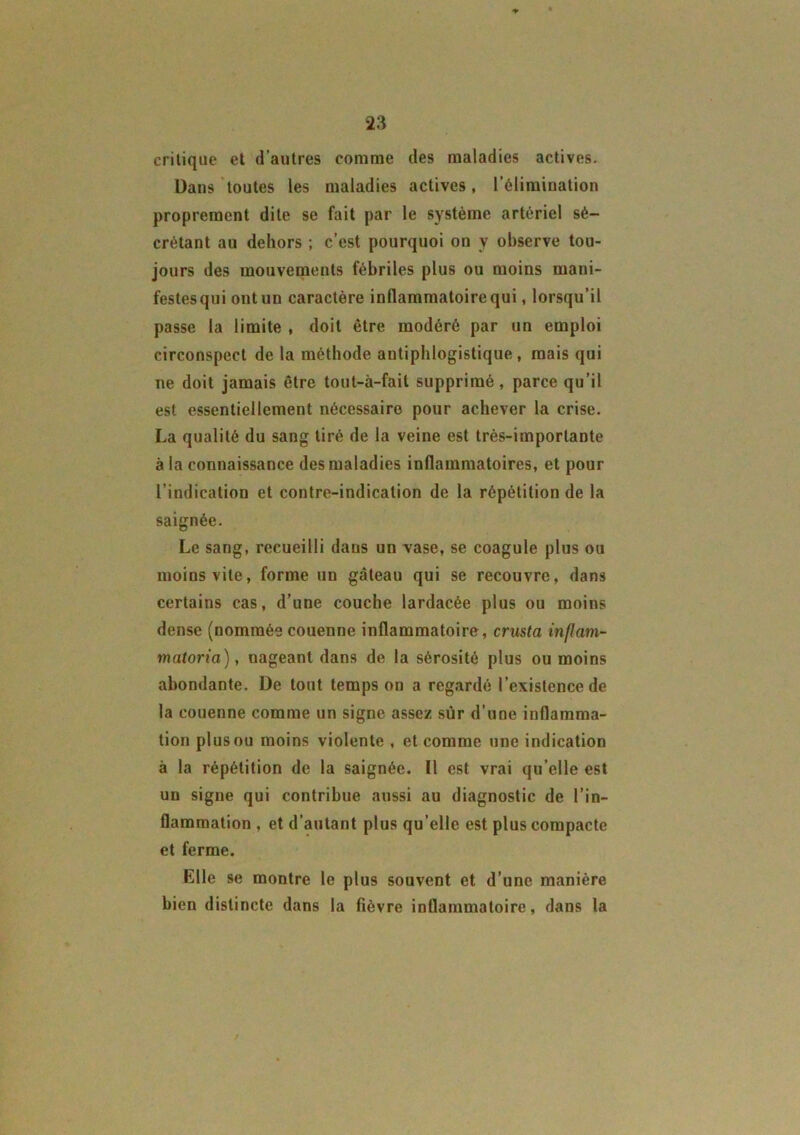 critique et d'autres comme des maladies actives. Dans toutes les maladies actives, l’élimiuation proprement dite se fait par le système artériel sé- crétant au dehors ; c’est pourquoi on y observe tou- jours des mouvements fébriles plus ou moins mani- festesqui ont un caractère inflammatoire qui, lorsqu’il passe la limite , doit être modéré par un emploi circonspect de la méthode antiphlogistique, mais qui ne doit jamais être tout-à-fail supprimé, parce qu’il est essentiellement nécessaire pour achever la crise. La qualité du sang tiré de la veine est très-importante à la connaissance des maladies inflammatoires, et pour l’indication et contre-indication de la répétition de la saignée. Le sang, recueilli dans un vase, se coagule plus ou moins vite, forme un gâteau qui se recouvre, dans certains cas, d’une couche lardacée plus ou moins dense (nommée couenne inflammatoire, crusta inflcim- matoria), nageant dans de la sérosité plus ou moins abondante. De tout temps on a regardé l’existence de la couenne comme un signe assez sur d’une inflamma- tion plusou moins violente , et comme une indication à la répétition de la saignée. Il est vrai qu elle est un signe qui contribue aussi au diagnostic de l’in- flammation , et d’autant plus qu’elle est plus compacte et ferme. Elle se montre le plus souvent et d’une manière bien distincte dans la fièvre inflammatoire, dans la