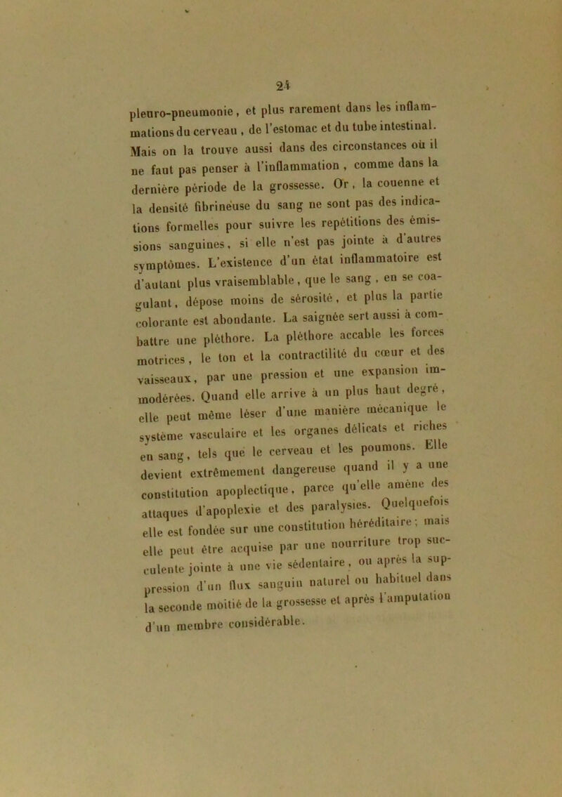 2i pleuro-pneumonie , et plus rarement dans les inflam- mations du cerveau , de l’estomac et du tube intestinal. Mais on la trouve aussi dans des circonstances où il ne faut pas penser à l’inflammation , comme dans la dernière période de la grossesse. Or , la couenne et la densité fibrineuse du sang ne sont pas des indica- tions formelles pour suivre les répétitions des émis- sions sanguines, si elle n’est pas jointe à d'autres symptômes. L’existence d’un état inflammatoire est d’autant plus vraisemblable, que le sang , en se coa- gulant, dépose moins de sérosité, et plus la partie colorante est abondante. La saignée sert aussi à com- battre une pléthore. La pléthore accable les forces motrices, le ton et la contractilité du cœur et des vaisseaux, par une pression et une expansion im- modérées. Quand elle arrive à un plus haut degre, elle peut même léser d’une manière mécanique le système vasculaire et les organes délicats et riches eii sang, tels que le cerveau et les poumons, h e devient extrêmement dangereuse quand il y a une constitution apoplectique, parce qu’elle amène des attaques d’apoplexie et des paralysies. Quelquefois elle est fondée sur une constitution héréditaire, mais elle peut être acquise par une nourriture trop suc- culente jointe à une vie sédentaire, ou après la sup- pression d’un flux sanguin naturel ou habituel dans la seconde moitié de la grossesse et après l’amputation d’un membre considérable. t