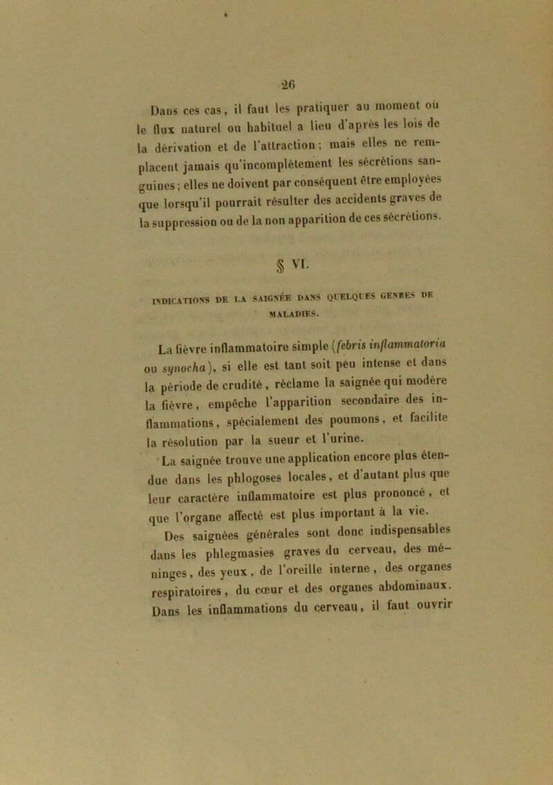 *26 Dans ces cas, il faut les pratiquer au momeot où le flux naturel ou habituel a lieu d’après les lois de la dérivation et de l’attraction; mais elles ne rem- placent jamais qu’incomplètement les sécrétions san- guines ; elles ne doivent par conséquent être employées que lorsqu’il pourrait résulter des accidents graves de la suppression ou de la non apparition de ces sécrétions. § vi. INDICATIONS DE I.A SAIGNÉE DANS QUELQUES GENRES DE MALADIES. La fièvre inflammatoire simple (febris inllammatoria ou synocha), si elle est tant soit peu intense et dans la période de crudité , réclame la saignée qui modère la fièvre, empêche l’apparition secondaire des in- flammations, spécialement des poumons, et facilite la résolution par la sueur et l’urine. La saignée trouve une application encore plus éten- due dans les phlogoses locales, et d’autant plus que leur caractère inflammatoire est plus prononcé , et que l’organe affecté est plus important à la vie. Des saignées générales sont donc indispensables, dans les phlegmasies graves du cerveau, des mé- ningés, des yeux, de l’oreille interne, des organes respiratoires, du cœur et des organes abdominaux. Dans les inflammations du cerveau, il faut ouvrir