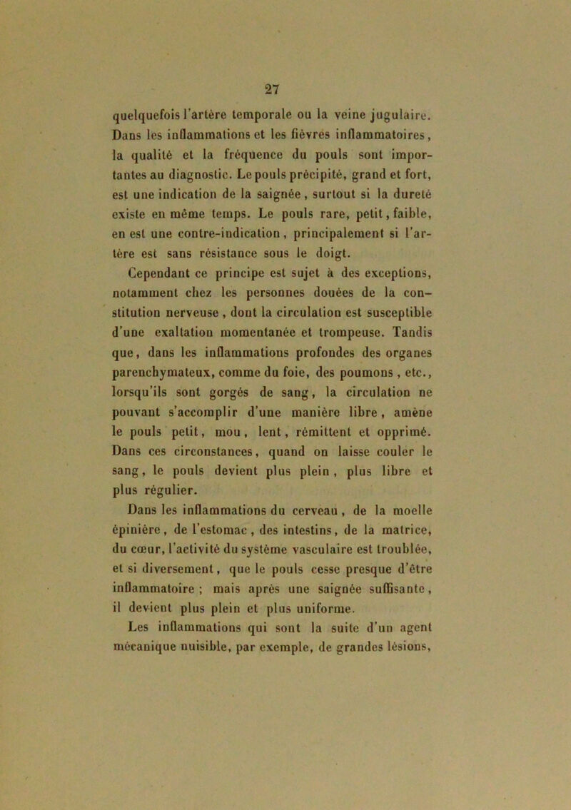 quelquefois l’artère temporale ou la veine jugulaire. Dans les inflammations et les fièvres inflammatoires, la qualité et la fréquence du pouls sont impor- tantes au diagnostic. Le pouls précipité, grand et fort, est une indication de la saignée, surtout si la dureté existe en même temps. Le pouls rare, petit, faible, en est une contre-indication, principalement si l’ar- tère est sans résistance sous le doigt. Cependant ce principe est sujet à des exceptions, notamment chez les personnes douées de la con- stitution nerveuse , dont la circulation est susceptible d’une exaltation momentanée et trompeuse. Tandis que, dans les inflammations profondes des organes parenchymateux, comme du foie, des poumons, etc., lorsqu’ils sont gorgés de sang, la circulation ne pouvant s’accomplir d’une manière libre, amène le pouls petit, mou, lent, rémittent et opprimé. Dans ces circonstances, quand on laisse couler le sang, le pouls devient plus plein, plus libre et plus régulier. Dans les inflammations du cerveau , de la moelle épinière, de l’estomac, des intestins, de la matrice, du cœur, l’activité du système vasculaire est troublée, et si diversement, que le pouls cesse presque d’être inflammatoire ; mais après une saignée suffisante, il devient plus plein et plus uniforme. Les inflammations qui sont la suite d’un agent mécanique nuisible, par exemple, de grandes lésions,