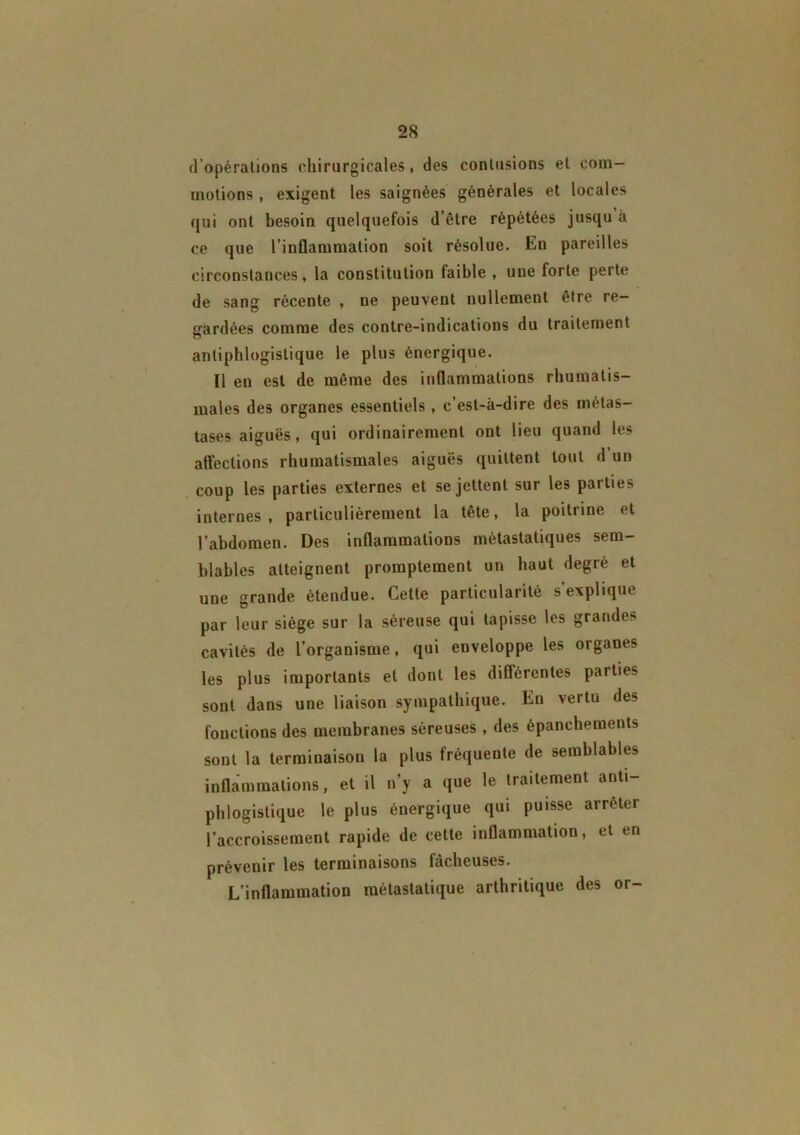 d’opérations chirurgicales, des contusions et com- motions , exigent les saignées générales et locales qui ont besoin quelquefois d’être répétées jusqu à ce que l’inflammation soit résolue. En pareilles circonstances, la constitution faible , une forte perte de sang récente , ne peuvent nullement être re- gardées comme des contre-indications du traitement antiphlogistique le plus énergique. Il en est de même des inflammations rhumatis- males des organes essentiels, c’est-à-dire des métas- tases aiguës, qui ordinairement ont lieu quand les affections rhumatismales aiguës quittent tout d un coup les parties externes et se jettent sur les parties internes, particulièrement la tête, la poitrine et l’abdomen. Des inflammations métastatiques sem- blables atteignent promptement un haut degré et une grande étendue. Cette particularité s’explique par leur siège sur la séreuse qui tapisse les grandes cavités de l’organisme, qui enveloppe les organes les plus importants et dont les diflércntes parties sont dans une liaison sympathique. Eu vertu des fonctions des membranes séreuses , des épanchements sont la terminaison la plus fréquente de semblables inflammations, et il n’y a que le traitement anti- phlogistique le plus énergique qui puisse arrêter l’accroissement rapide de cette inflammation, et en prévenir les terminaisons fâcheuses. L’inflammation métastatique arthritique des or-