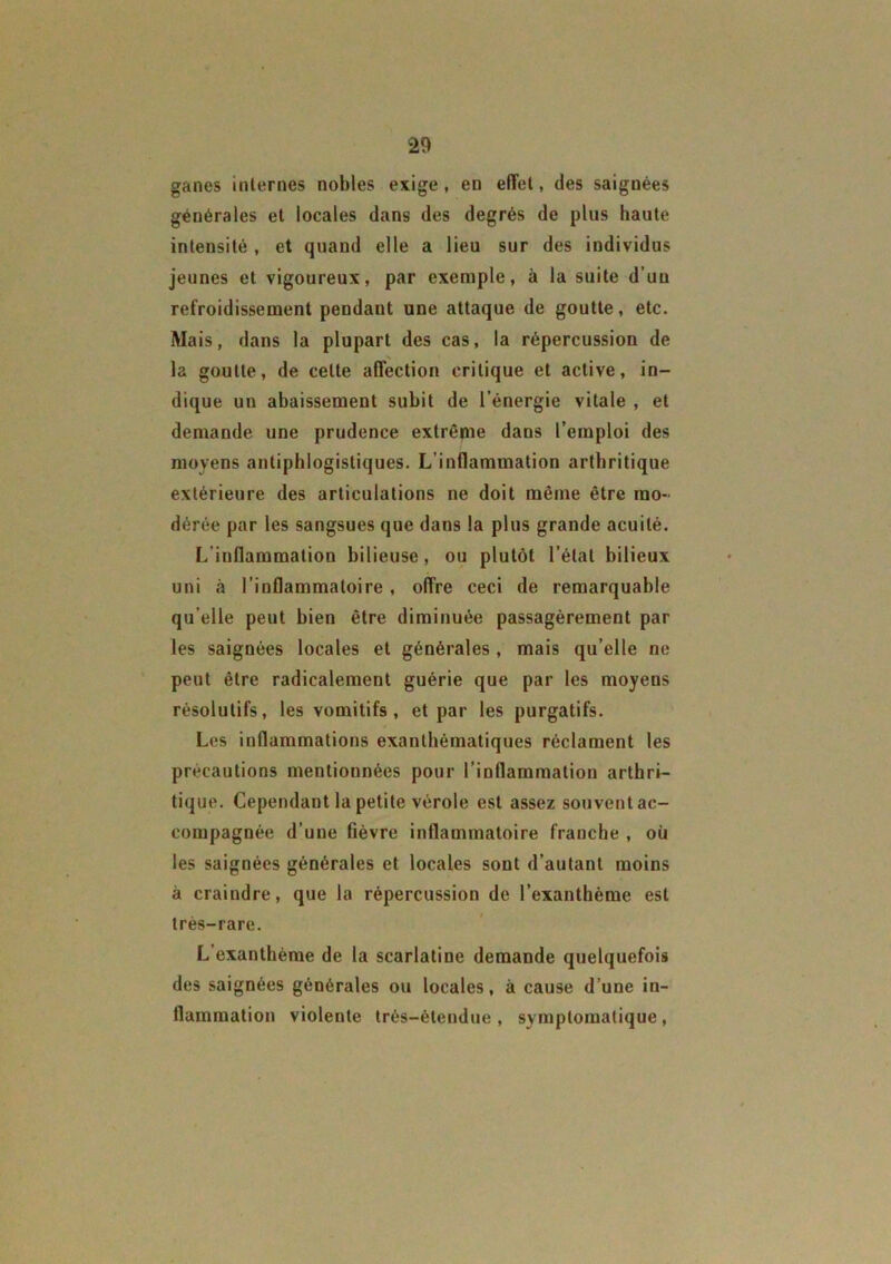 ganes internes nobles exige, en effet, des saignées générales et locales dans des degrés de plus haute intensité , et quand elle a lieu sur des individus jeunes et vigoureux, par exemple, à la suite d’un refroidissement pendant une attaque de goutte, etc. Mais, dans la plupart des cas, la répercussion de la goutte, de celte affection critique et active, in- dique un abaissement subit de l’énergie vitale , et demande une prudence extrême dans l’emploi des moyens antiphlogistiques. L’inflammation arthritique extérieure des articulations ne doit même être mo- dérée par les sangsues que dans la plus grande acuité. L’inflammation bilieuse, ou plutôt l’état bilieux uni à l’inflammatoire , offre ceci de remarquable qu elle peut bien être diminuée passagèrement par les saignées locales et générales , mais qu’elle ne peut être radicalement guérie que par les moyens résolutifs, les vomitifs , et par les purgatifs. Les inflammations exanthématiques réclament les précautions mentionnées pour l’inflammation arthri- tique. Cependant la petite vérole est assez souvent ac- compagnée d’une lièvre inflammatoire franche , où les saignées générales et locales sont d’autant moins à craindre, que la répercussion de l’exanthème est très-rare. L’exanthème de la scarlatine demande quelquefois des saignées générales ou locales, à cause d’une in- flammation violente très-étendue, symptomatique,