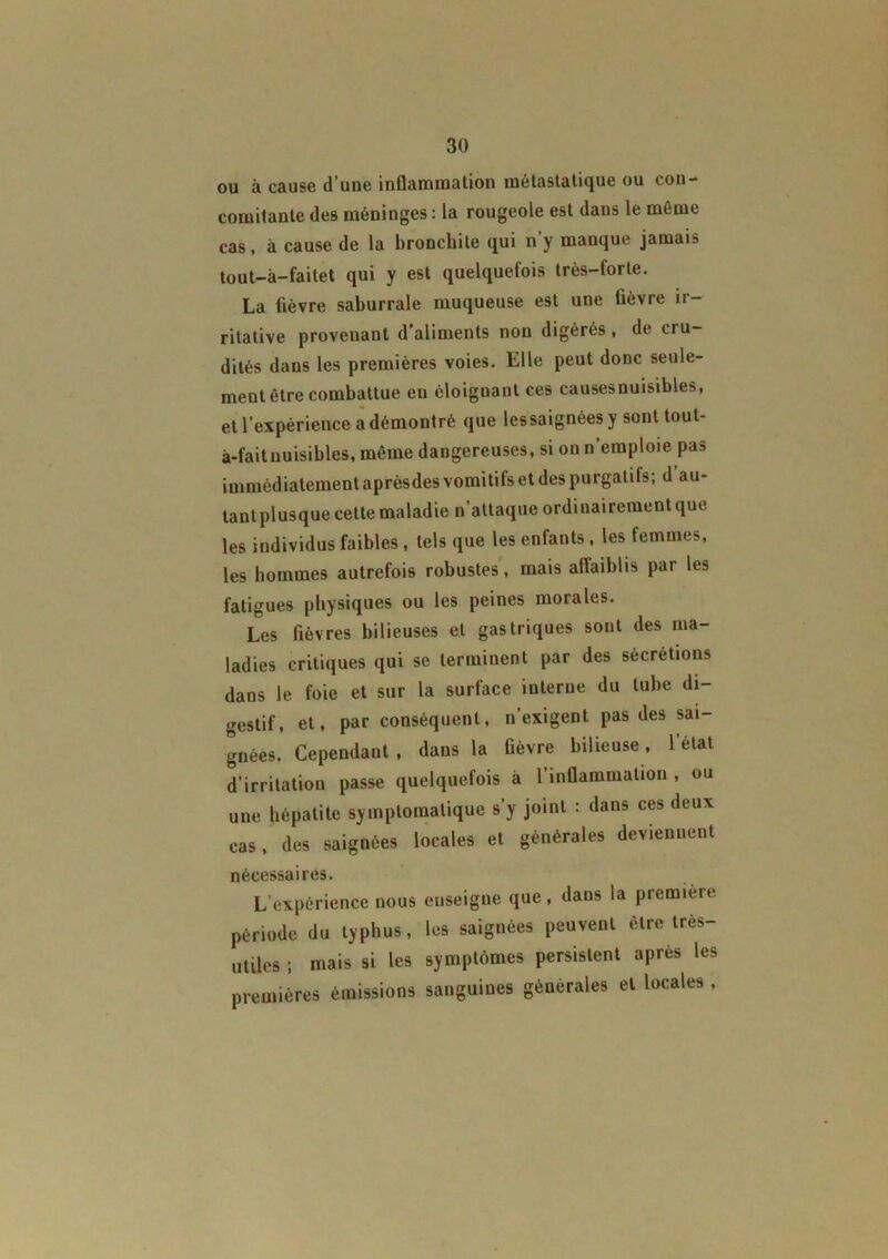 ou à cause d’une inflammation métastatique ou con- comitante des méninges : la rougeole est dans le même cas, à cause de la bronchite qui n y manque jamais tout-â-faitet qui y est quelquefois très-torte. La fièvre saburrale muqueuse est une fièvre ir- ritative provenant d’aliments non digérés , de cru- dités dans les premières voies. Elle peut donc seule- ment être combattue en éloignant ces causesnuisibles, et l’expérience a démontré que lessaignéesy sont toul- à-faitnuisibles, même dangereuses, si on n’emploie pas immédiatement aprèsdes vomitifs et des purgatifs; d au- tantplusque cette maladie n’attaque ordinairement que les individus faibles , tels que les enfants, les femmes, les hommes autrefois robustes, mais affaiblis par les fatigues physiques ou les peines morales. Les fièvres bilieuses et gastriques sont des ma- ladies critiques qui se terminent par des sécrétions dans le foie et sur la surface interne du tube di- gestif, et, par conséquent, n’exigent pas des sai- gnées. Cependant , dans la fièvre bilieuse, l’état d’irritation passe quelquefois à l’inflammation , ou une hépatite symptomatique s’y joint : dans ces deux cas, des saignées locales et générales deviennent nécessaires. L'expérience nous enseigne que , dans la première période du typhus, les saignées peuvent être très- utiles ; mais si les symptômes persistent après les premières émissions sanguines générales et locales ,