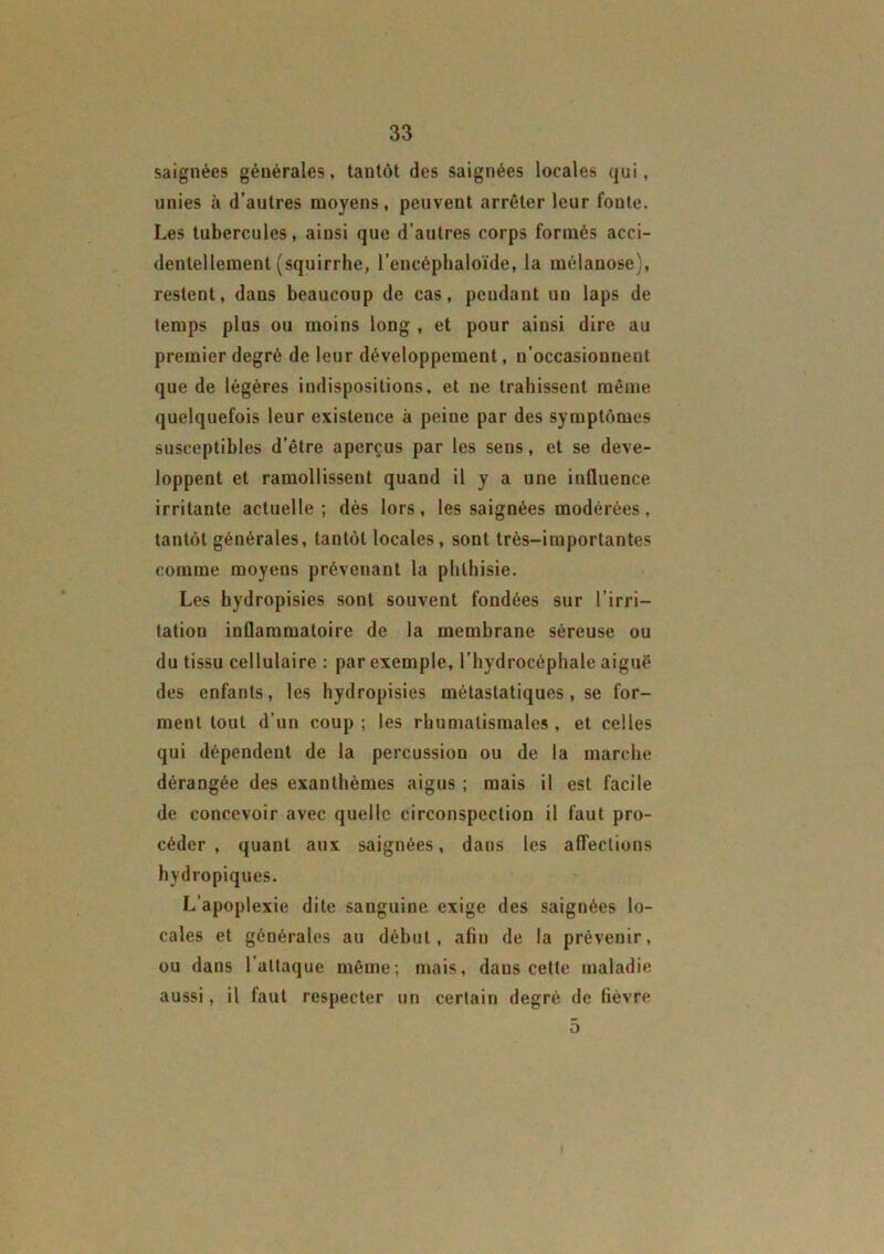 saignées générales, tantôt des saignées locales qui, unies à d’autres moyens, peuvent arrêter leur fonte. Les tubercules, ainsi que d’autres corps formés acci- dentellement (squirrhe, l’encéphaloïde, la mélanose), restent, dans beaucoup de cas, pendant un laps de temps plus ou moins long , et pour ainsi dire au premier degré de leur développement, n’occasionnent que de légères indispositions, et ne trahissent même quelquefois leur existence à peine par des symptômes susceptibles d’être aperçus par les sens, et se déve- loppent et ramollissent quand il y a une influence irritante actuelle; dès lors, les saignées modérées, tantôt générales, tantôt locales, sont très-importantes comme moyens prévenant la phthisie. Les hydropisies sont souvent fondées sur l’irri- tation inflammatoire de la membrane séreuse ou du tissu cellulaire : par exemple, l’hydrocéphale aiguë des enfants, les hydropisies métastatiques , se for- ment tout d’un coup ; les rhumatismales , et celles qui dépendent de la percussion ou de la marche dérangée des exanthèmes aigus ; mais il est facile de concevoir avec quelle circonspection il faut pro- céder , quant aux saignées, dans les affections hydropiques. L’apoplexie dite sanguine exige des saignées lo- cales et générales au début, afin de la prévenir, ou dans l’attaque même; mais, dans cette maladie aussi, il faut respecter un certain degré de fièvre 5 I