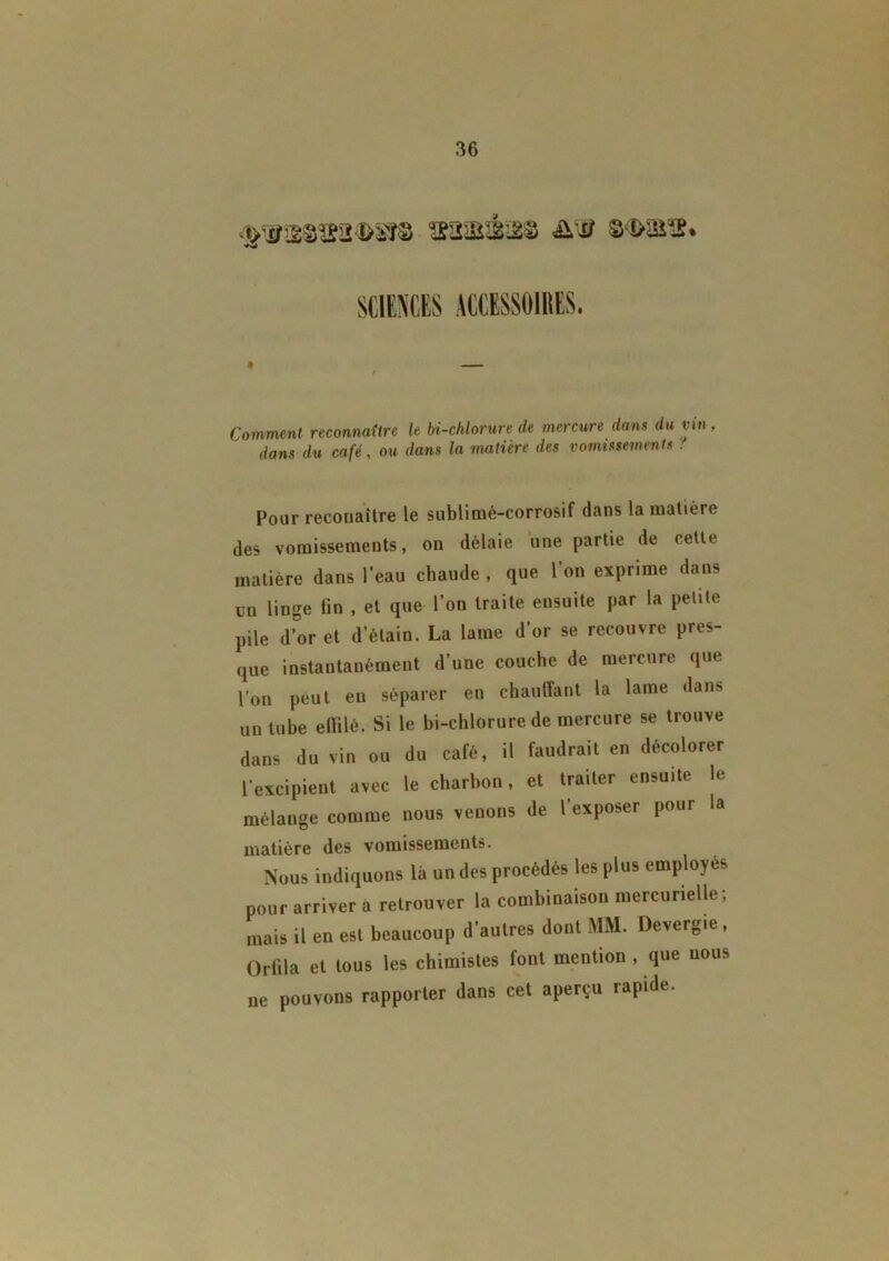 Comment reconnaître le bi-chlorure de mercure dans du vin, dans du café, ou dans la matière des vomissements : Pour reconaître le sublimé-corrosif dans la matière des vomissements, on délaie une partie de cette matière dans l’eau chaude , que l’on exprime dans un linge fin , et que l’on traite ensuite par la petite pile d’or et d’étain. La lame d’or se recouvre pres- que instantanément d’une couche de mercure que l’on peut en séparer en chauffant la lame dans un tube effilé. Si le bi-chlorure de mercure se trouve mélange comme nous venons de l'exposer pour la Nous indiquons là un des procédés les plus employés pour arriver à retrouver la combinaison mercurielle; mais il en est beaucoup d'autres dont MM. Devergte, Orlila et tous les chimistes font mention , que nous ne pouvons rapporter dans cet aperçu rapide. dans du vin ou l'excipient avec du café, il faudrait en décolorer le charbon, et traiter ensuite le
