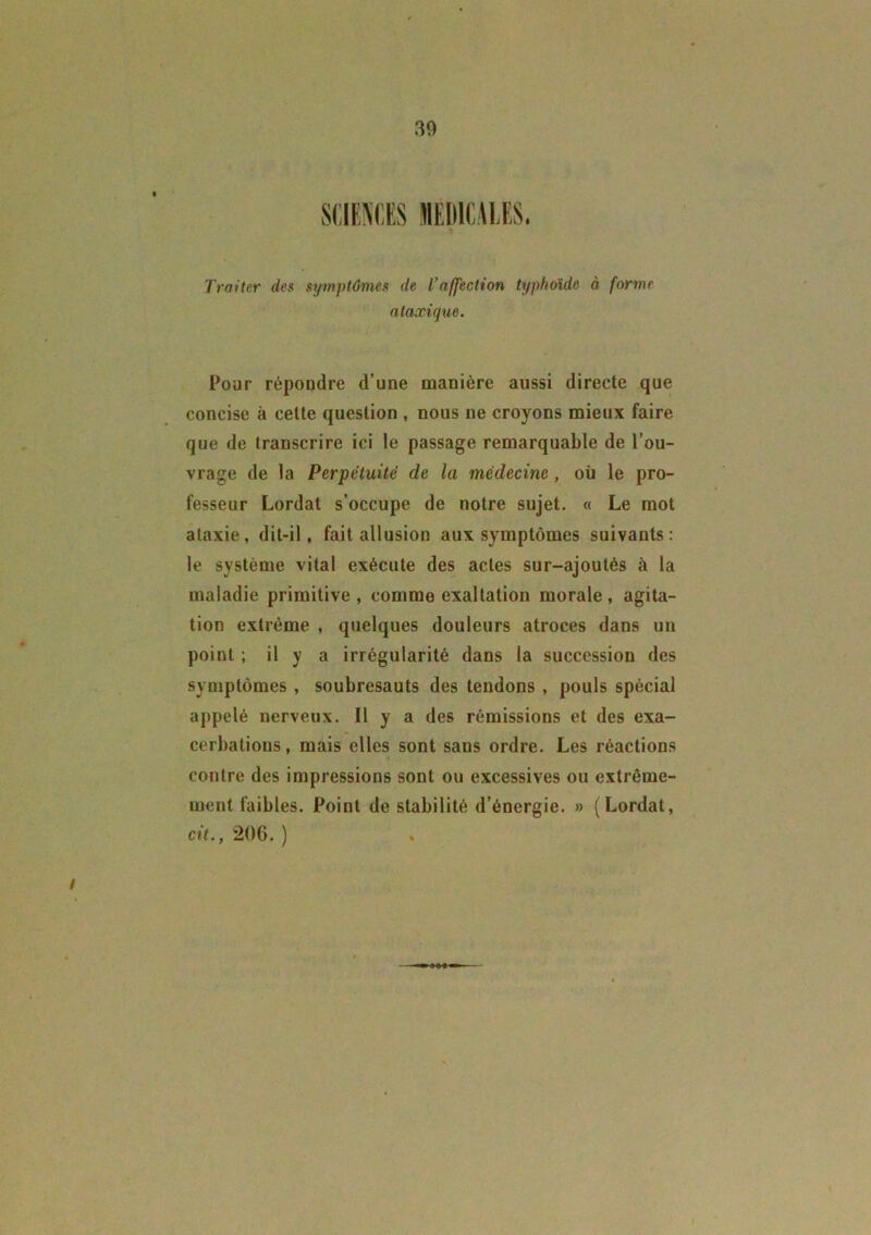 Traiter des symptômes de l’affection typhoïde à forme ataxique. Pour répondre d’une manière aussi directe que concise à celte question , nous ne croyons mieux faire que de transcrire ici le passage remarquable de l’ou- vrage de la Perpétuité de la médecine, où le pro- fesseur Lordat s’occupe de notre sujet. « Le mot ataxie, dit-il, fait allusion aux symptômes suivants: le système vital exécute des actes sur-ajoutés à la maladie primitive, comme exaltation morale, agita- tion extrême , quelques douleurs atroces dans un point ; il y a irrégularité dans la succession des symptômes , soubresauts des tendons , pouls spécial appelé nerveux. Il y a des rémissions et des exa- cerbations, mais elles sont sans ordre. Les réactions contre des impressions sont ou excessives ou extrême- ment faibles. Point de stabilité d’énergie. » (Lordat, cit., 206. ) /