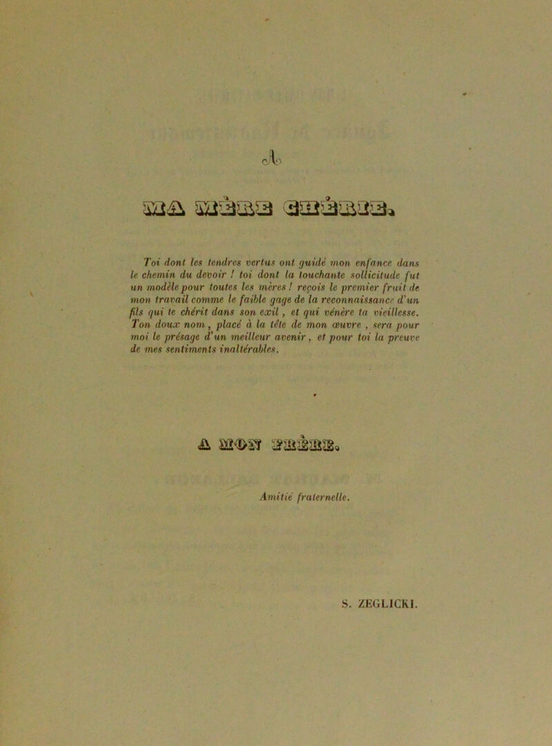 Toi dont les tendres vertus ont tjuidé mon enfance dans le chemin du devoir ! toi dont la louchante sollicitude fut un modèle pour toutes les mères! reçois le premier fruit de mon travail comme le faible gage de la reconnaissance d'un fils qui te chérit dans son exil, et qui vénère ta vieillesse. Ton doux nom, placé à la tête de mon œuvre , sera pour moi le présage d’un meilleur avenir, et pour toi la preuve de mes sentiments inaltérables. wr>m afîjiàïaïg. Amitié fraternelle.