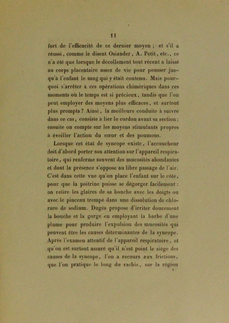 fort de l’efficacité de ce dernier moyen ; et s’il a réussi, comme le disent Osiander, A. Petit, etc., ce n’a été que lorsque le décollement tout récent a laissé au corps placentaire assez de vie pour pousser jus- qu’à l’enfant le sang qui y était contenu. Mais pour- quoi s’arrêter à ces opérations chimériques dans ces moments oü le temps est si précieux, tandis que l’on peut employer des moyens plus efficaces, et surtout plus prompts? Ainsi, la meilleure conduite à suivre dans ce cas, consiste à lier le cordon avant sa section ; ensuite on compte sur les moyens stimulants propres à éveiller l’action du cœur et des poumons. Lorsque cet état de syncope «xiste, l’accoucheur doit d’abord porter son attention sur l’appareil respira- toire , qui renferme souvent des mucosités abondantes et dont la présence s’oppose au libre passage de l’air. C’est dans cette vue qu'on place l’enfant sur le côté, pour que la poitrine puisse se dégorger facilement : on retire les glaires de sa bouche avec les doigts ou avec le pinceau trempé dans une dissolution de chlo- rure de sodium. Dugés propose d’irriter doucement la bouche et la gorge en employant la barbe d’une plume pour produire l’expulsion des mucosités qui peuvent être les causes déterminantes de la syncope. Après l’examen attentif de l’appareil respiratoire, et qu’on est surtout assuré qu’il n’est point le siège des causes de la syncope, l’on a recours aux frictions, que l’on pratique le long du rachis, sur la région