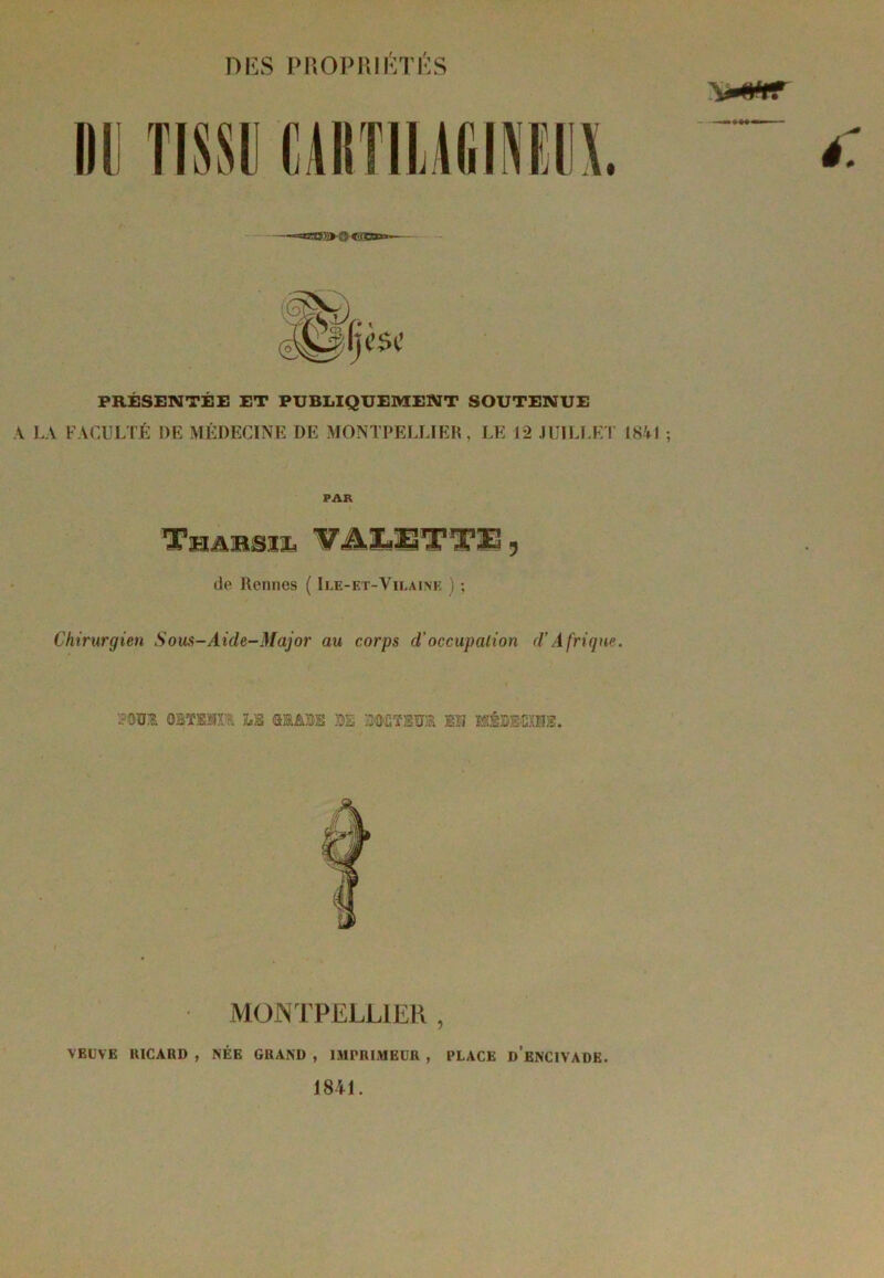 DES PROPRIÉTÉS PRÉSENTÉE ET PUBLIQUEMENT SOUTENUE A LA FACULTÉ DE MÉDECINE DE MONTPELLIER, LE 12 JUILLET 1841 ; PAR de Rennes ( Ile-et-Vilaine ) ; Chirurgien Sous-Aide-Major au corps d’occupation d’Afrique. mm OBTxm lb mm m ummitsto mi MDtocxiB. MONTPELLIER , VEUVE RICARD , NÉE GRAND , IMPRIMEUR , PLACE d’eNCIVADE. 1841.