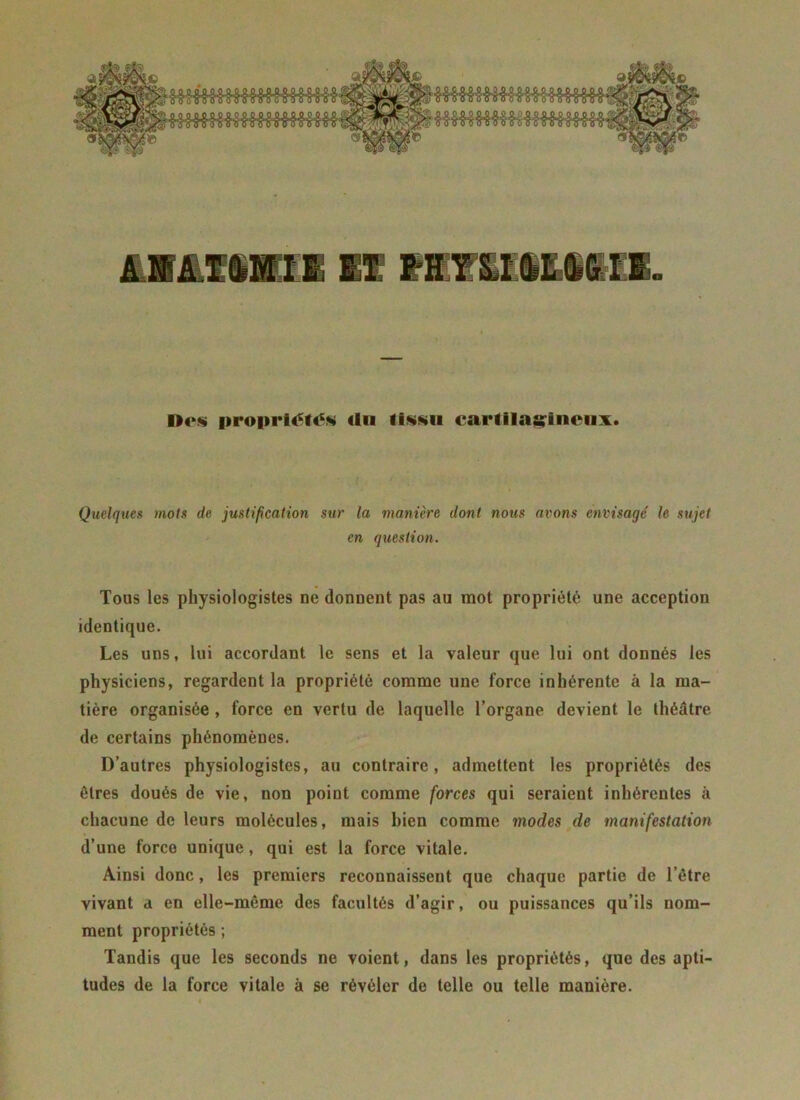 AüâliüEl 11 VRlIttMII. Des propriétiS «tu tissu cartilagineux. Quelques mois de justification sur la manière dont nous avons envisagé le sujet en question. Tous les physiologistes ne donnent pas au mot propriété une acception identique. Les uns, lui accordant le sens et la valeur que lui ont donnés les physiciens, regardent la propriété comme une force inhérente à la ma- tière organisée , force en vertu de laquelle l’organe devient le théâtre de certains phénomènes. D’autres physiologistes, au contraire, admettent les propriétés des êtres doués de vie, non point comme forces qui seraient inhérentes à chacune de leurs molécules, mais bien comme modes de manifestation d’une force unique, qui est la force vitale. Ainsi donc, les premiers reconnaissent que chaque partie de l’être vivant a en elle-même des facultés d’agir, ou puissances qu’ils nom- ment propriétés ; Tandis que les seconds ne voient, dans les propriétés, que des apti- tudes de la force vitale à se révéler de telle ou telle manière.