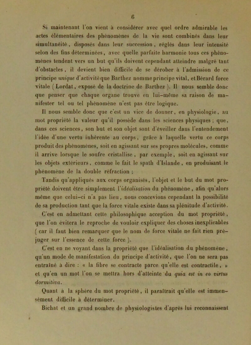 Si maintenant l’on vient à considérer avec quel ordre admirable les actes élémentaires des phénomènes de la vie sont combinés dans leur simultanéité , disposés dans leur succession , réglés dans leur intensité selon des fins déterminées, avec quelle parfaite harmonie tous ces phéno- mènes tendent vers un but qu’ils doivent cependant atteindre malgré tant d’obstacles , il devient bien difficile de se dérober à l’admission de ce principe unique d’activité que Barthez nomme principe vital, etBérard force vitale ( Lordat, exposé de la doctrine de Barthez ). Il nous semble donc que penser que chaque organe trouve en lui-même sa raison de ma- nifester tel ou tel phénomène n’est pas être logique. Il nous semble donc que c’est un vice de donner, en physiologie, au mot propriété la valeur qu’il possède dans les sciences physiques ; que, dans ces sciences, son but et son objet sont d’éveiller dans l’entendement l’idée d’une vertu inhérente au corps, grâce à laquelle vertu ce corps produit des phénomènes, soit en agissant sur ses propres molécules, comme il arrive lorsque le soufre cristallise , par exemple, soit en agissant sur les objets extérieurs, comme le fait le spath d’Islande, en produisant le phénomène de la double réfraction ; Tandis qu’appliqués aux corps organisés, l’objet et le but du mot pro- priété doivent être simplement l'idéalisation du phénomène , afin qu’alors même que celui-ci n’a pas lieu, nous concevions cependant la possibilité de sa production tant que la force vitale existe dans sa plénitude d’activité. C’est en admettant cette philosophique acception du mot propriété , que l’on évitera le reproche de vouloir expliquer des choses inexplicables ( car il faut bien remarquer que le nom de force vitale ne fait rien pré- juger sur l’essence de cette force ). C’est en ne voyant dans la propriété que l’idéalisation du phénomène, qu’un mode de manifestation du principe d’activité, que l’on ne sera pas entraîné à dire : « la fibre se contracte parce qu’elle est contractile, » et qu’en un mot l’on se mettra hors d’atteinte du quia est in eo virtus dormitiva. Quant à la sphère du mot propriété, il paraîtrait qu’elle est immen- sément difficile à déterminer. Bichat et un grand nombre de physiologistes d’après lui reconnaissent