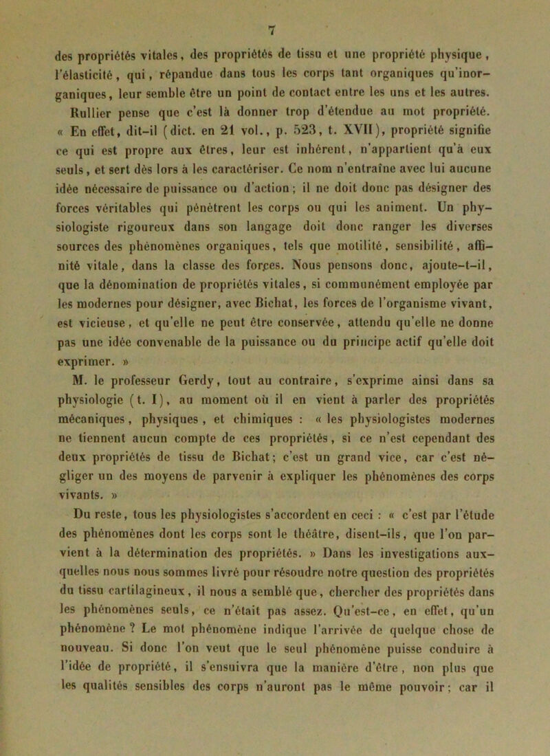 des propriétés vitales, des propriétés de tissu et une propriété physique, l’élasticité, qui, répandue daus tous les corps tant organiques qu’inor- ganiques, leur semble être un point de contact entre les uns et les autres. Rullier pense que c’est là donner trop d’étendue au mot propriété. « En effet, dit-il (dict. en 21 vol., p. 523, t. XVII), propriété signifie ce qui est propre aux êtres, leur est inhérent, n’appartient qu’à eux seuls, et sert dès lors à les caractériser. Ce nom n’entraîne avec lui aucune idée nécessaire de puissance ou d’action; il ne doit donc pas désigner des forces véritables qui pénètrent les corps ou qui les animent. Un phy- siologiste rigoureux dans son langage doit donc ranger les diverses sources des phénomènes organiques, tels que motilité, sensibilité, affi- nité vitale, dans la classe des forjees. Nous pensons donc, ajoute-t-il, que la dénomination de propriétés vitales, si communément employée par les modernes pour désigner, avec Biehat, les forces de l’organisme vivant, est vicieuse, et qu’elle ne peut être conservée, attendu qu’elle ne donne pas une idée convenable de la puissance ou du principe actif qu’elle doit exprimer. » M. le professeur Gerdy, tout au contraire, s’exprime ainsi dans sa physiologie (t. I), au moment où il en vient à parler des propriétés mécaniques, physiques, et chimiques : « les physiologistes modernes ne tiennent aucun compte de ces propriétés, si ce n’est cependant des deux propriétés de tissu de Biehat; c’est un grand vice, car c’est né- gliger un des moyens de parvenir à expliquer les phénomènes des corps vivants. » Du reste, tous les physiologistes s’accordent en ceci : « c’est par l’étude des phénomènes dont les corps sont le théâtre, disent-ils, que l’on par- vient à la détermination des propriétés. » Dans les investigations aux- quelles nous nous sommes livré pour résoudre notre question des propriétés du tissu cartilagineux, il nous a semblé que, chercher des propriétés dans les phénomènes seuls, ce n’était pas assez. Qu’est-ce, en effet, qu’un phénomène ? Le mot phénomène indique l’arrivée de quelque chose de nouveau. Si donc l’on veut que le seul phénomène puisse conduire à l’idée de propriété, il s’ensuivra que la manière d’être, non plus que les qualités sensibles des corps n’auront pas le même pouvoir ; car il