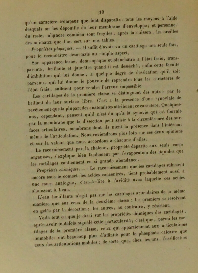 nu'un caractère trompeur que font disparaître tous les moyens à l’aide desquels on les dépouille de leur membrane d’enveloppe; et personne, du reste, n’ignore combien sont fragiles, après la cuisson, les oredles des animaux que l’on sert sur nos tables. . . Propriétés physiques. - Il suffit d’avoir vu un cartilage une seule fois, pour le reconnaître désormais au simple aspect. Sou apparence terne, demi-opaque et blanchâtre a I état frai*, Iran - parente, brillante et jaunâtre quand il es. desséché enhn cette acuité d'imbibition qui lui donne , à quelque degré de dessication qu , soi parvenu , qui lui donne le pouvoir de reprendre tous les caractères l’état frais, suffisent pour rendre l’erreur impossible. Les cartilages de la première classe se distinguent des autres par le brillant de leur surface libre. C’est à la présence d une synoviale i e revêtement que la plupart des anatomistes attribuent ce caractère. Quelques- r Pendant, peint qu’il n’est dû qu’à la synovie qu, est fourme par la membrane que la dissection peut saisir a la circon érenco es Les articulaires, membrane dont ils ment la présence dans 1 intérieu, même de l’articulation. Nous reviendrons plus loin sur ces , eux op.mo sur la valeur que nous accordons a chacune d elles. Le racornissement par la chaleur, propriété départie aux seu s corps organisés, s’expliqne bien facilement par l’évaporation des liquides que les cartilages contiennent » carti,ages snbissent une cause analogue , c est-a-üire «'unissent à leau. „ifl:rpc dp la même e Voila tout ce grailles propriétés chimiques -tilag» , après avoir toutefois signalé cette parUcularr» ^ filages de la première classe^, ée«ju. appa ^ calcaire qUe immobiles ont beaucoup p . .. les uns, l’ossification ceux des articulations mobiles ; de sor eq .