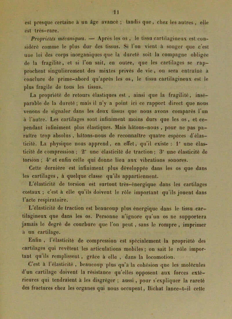 est presque certaine à un âge avancé ; tandis que, chez les autres, elle est très-rare. Propriétés mécaniques. — Après les os , le tissu cartilagineux est con- sidéré comme le plus dur des tissus. Si l’on vient à songer que c’est une loi des corps inorganiques que la dureté soit la compagne obligée de la fragilité, et si l’on sait, en outre, que les cartilages se rap- prochent singulièrement des mixtes privés de vie , on sera entraîné à conclure de prime-abord qu’après les os, le tissu cartilagineux est le plus fragile de tous les tissus. La propriété de retours élastiques est , ainsi que la fragilité, insé- parable de la dureté; mais il n’y a point ici ce rapport direct que nous venons de signaler dans les deux tissus que nous avons comparés l’un à l’autre. Les cartilages sont infiniment moins durs que les os, et ce- pendant infiniment plus élastiques. Mais hâtons-nous , pour ne pas pa- raître trop absolus , hâtons-nous de reconnaître quatre espèces d’élas- ticité. La physique nous apprend, en effet, qu’il existe : 1° une élas- ticité de compression ; 2° une élasticité de traction ; 3° une élasticité de torsion ; 4° et enfin celle qui donne lieu aux vibrations sonores. Cette dernière est infiniment plus développée dans les os que dans les cartilages , à quelque classe qu’ils appartiennent. L’élasticité de torsion est surtout très-énergique dans les cartilages costaux ; c’est à elle qu’ils doivent le rôle important qu’ils jouent dans l’acte respiratoire. L’élasticité de traction est beaucoup plus énergique dans le tissu car- tilagineux que dans les os. Personne n’ignore qu’un os ne supportera jamais le degré de courbure que l’on peut, sans le rompre , imprimer à un cartilage. Enfin , l’élasticité de compression est spécialement la propriété des cartilages qui revêtent les articulations mobiles ; on sait le rôle impor- tant qu ils remplissent , grâce à elle , dans la locomotion. C’est à l’élasticité , beaucoup plus qu’à la cohésion que les molécules d’un cartilage doivent la résistance qu’elles opposent aux forces exté- rieures qui tendraient à les disgréger ; aussi , pour s’expliquer la rareté des fractures chez les organes qui nous occupent, Bichat lance-t-il cette
