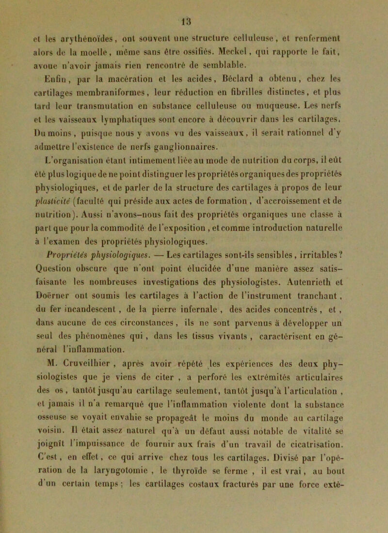 et les afythénoïdes, ont souvent une structure celluleuse, et renferment alors (le la moelle, môme sans être ossifiés. Meckel, qui rapporte le fait, avoue n’avoir jamais rien rencontré de semblable. Enfin, par la macération et les acides, Béclard a obtenu, chez les cartilages membraniformes, leur réduction en fibrilles distinctes, et plus tard leur transmutation en substance celluleuse ou muqueuse. Les nerfs et les vaisseaux lymphatiques sont encore à découvrir dans les cartilages. l)umoins, puisque nous y avons vu des vaisseaux, il serait rationnel d’y admettre l’existence de nerfs ganglionnaires. L’organisation étant intimement liée au mode de nutrition du corps, il eût été plus logique de ne poiut distinguer les propriétés organiques des propriétés physiologiques, et de parler de la structure des cartilages à propos de leur plasticité (faculté qui préside aux actes de formation , d’accroissement et de nutrition). Aussi u’avons-nous fait des propriétés organiques une classe à part que pour la commodité de l’exposition , etcomme introduction naturelle à l’examen des propriétés physiologiques. Propriétés physiologiques. — Les cartilages sont-ils sensibles, irritables? Question obscure que n’ont point élucidée d’une manière assez satis- faisante les nombreuses investigations des physiologistes. Autenrieth et Doërner ont soumis les cartilages à l’action de l’instrument tranchant, du fer incandescent , de la pierre infernale , des acides concentrés, et , dans aucune de ces circonstances, ils ne sont parvenus à développer un seul des phénomènes qui , dans les tissus vivants , caractérisent en gé- néral l’inflammation. M. Cruveilhier , après avoir répété les expériences des deux phy- siologistes que je viens de citer , a perforé les extrémités articulaires des os, tantôt jusqu’au cartilage seulement, tantôt jusqu’à l’articulation , et jamais il n’a remarqué que l’inflammation violente dont la substance osseuse se voyait envahie se propageât le moins du monde au cartilage voisin. Il était assez naturel qu’à un défaut aussi notable de vitalité se joignît l’impuissance de fournir aux frais d’un travail de cicatrisation. C’est, en effet, ce qui arrive chez tous les cartilages. Divisé par l’opé- ration de la laryngotomie , le thyroïde se ferme , il est vrai, au bout d un certain temps ; les cartilages costaux fracturés par une force extè-