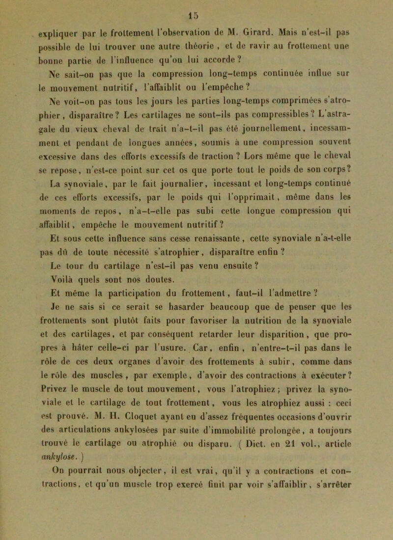 expliquer par le frottement l’observation de M. Girard. Mais n’est-il pas possible de lui trouver une autre théorie , et de ravir au frottement une bonne partie de l’influence qu’on lui accorde? Ne sait-on pas que la compression long-temps continuée influe sur le mouvement nutritif, l'affaiblit ou l’empêche? Ne voit-on pas tous les jours les parties long-temps comprimées s’atro- phier, disparaître? Les cartilages ne sont-ils pas compressibles? L astra- gale du vieux cheval de trait n’a-t-il pas été journellement, incessam- ment et pendant de longues années, soumis à une compression souvent excessive dans des efl'orls excessifs de traction ? Lors même que le cheval se repose, n’est-ce point sur cet os que porte tout le poids de son corps? La synoviale, par le fait journalier, incessant et long-temps continué de ces efforts excessifs, par le poids qui l’opprimait, même dans les moments de repos, n’a-t-elle pas subi cette longue compression qui affaiblit, empêche le mouvement nutritif ? Et sous celte influence sans cesse renaissante, celte synoviale u’a-t-elle pas du de toute nécessité s’atrophier, disparaître enfin ? Le tour du cartilage n’est-il pas venu ensuite? Voilà quels sont nos doutes. Et même la participation du frottement, faut-il l admettre ? Je ne sais si ce serait se hasarder beaucoup que de penser que les frottements sont plutôt faits pour favoriser la nutrition de la synoviale et des cartilages, et par conséquent retarder leur disparition, que pro- pres à hâter celle-ci par l’usure. Car, enfin, n’entre-t-il pas dans le rôle de ces deux organes d’avoir des frottements à subir, comme dans le rôle des muscles, par exemple, d’avoir des contractions à exécuter? Privez le muscle de tout mouvement, vous l’atrophiez; privez la syno- viale et le cartilage de tout frottement, vous les atrophiez aussi : ceci est prouvé. M. H. Cloquet ayant eu d’assez fréquentes occasions d’ouvrir des articulations ankylosées par suite d’immobilité prolongée, a toujours trouvé le cartilage ou atrophié ou disparu. ( Dict. en 21 vol., article ankylosé. ) On pourrait nous objecter, il est vrai, qu’il y a contractions et con- tractions, et qu’un muscle trop exercé finit par voir s’affaiblir, s’arrêter