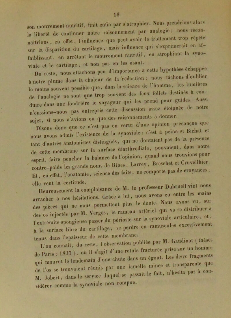son mouvement nutritif, finit enfin par s'atrophier. Nous prendrions alors la liberté de continuer notre raisonnement par analogie; nous recon- naîtrions , en effet, l'influence que peut avoir le frottement trop répété sur la disparition du cartilage , mais influence qui s'exprimerait en a faiblissant, en arrêtant le mouvement nutritif, en atrophiant a syno vialc et le cartilage, et non pas en les usant. Du reste, nous attachons peu d'importance à cette hypothèse échappée à notre plume dans la chaleur de la rédaction ; nous tachons d oublier le moins souvent possible que, dans la science de l'homme les lumières de l'analogie ne sont que trop souvent des feux follets destine, a con- duire dans une fondrière le voyageur qui les prend pour guides. Aussi n'eussions-nous pas entrepris cette discussion assez éloignée de notre suiet, si nous n'avions eu que des raisonnements a donner. Disons donc que ce n'est pas en vertu d'une opinion préconçue que nous avons admis l'existence de la synoviale : c'est à peine s. B,chat et tant d'autres anatomistes distingués, qui ne doutaient pas de la présent de cette membrane sur la surface diarthrodiale, pouvaient, dans no esprit, faire pencher la balance de l'opinion , quand nous trouvions pou. contre-poids les grands noms de Itibes , Larrey , Breschet et Cuve,Huer. Et, en effet, l'anatomie, science (les faits, ne comporte pas i e cro)antes elle veut la certitude. . . Heureusement la complaisance de M. le professeur du ruci vin no arracher à nos hésitations. Grâce à lui, nous avons eu entre j pt.es qui ne nous permettent plus le doute. Nous avons vu, sui- des riniectés par M. Vergés, le rameau artériel qui va se distribuer a l’extrémité spongieuse passer du périoste sur la synoviale articulaire , et . ■ U tface'ibre du cartilage, se perdre en ramuscules excessivement ténus dans l’épaisseur de celte membrane. L'on connaît, du reste, l'observation publiée par M Gaudmot thèses a n •« rg'ttl où il s'agit d'une rotule fracturée prise sur un homme ,n t le lL m in d'une chute dans un égout Les deux fragments M. Jobert, dans le service duquel se passait le fait, l sidérer comme la synoviale non rompue.