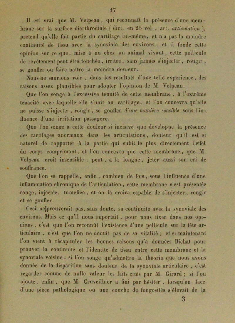 Il est vrai que M. Velpeau , qui reconnaît la présence d’une mem- brane sur la surface diarthrodiale ( dict. en 25 vol., art. articulation ), prétend qu’elle fait partie du cartilage lui-même, et n’a pas la moindre continuité de tissu avec la synoviale des environs ; et il fonde cette opiuion sur ce que, mise à nu chez un animal vivant, cette pellicule de revêtement peut être touchée, irritée, sans jamais s’injecter, rougir, se gonfler ou faire naître la moindre douleur. Nous ne saurions voir , dans les résultats d’une telle expérience, des raisons assez plausibles pour adopter l’opinion de M. Velpeau. Que l’on songe à l’excessive ténuité de cette membrane , à l’extrême ténacité avec laquelle elle s’unit au cartilage, et l’on concevra qu’elle ne puisse s’injecter, rougir, se gonfler d’une manière sensible sous l’in- fluence d’une irritation passagère. Que l’on songe à cette douleur si incisive que développe la présence des cartilages anormaux dans les articulations, douleur qu’il est si naturel de rapporter à la partie qui subit le plus directement l’effet du corps comprimant, et l’on concevra que cette membrane, que M. Velpeau croit insensible , peut, à la longue , jeter aussi son cri de ♦ souffrance. Que l’on se rappelle, enfin, combien de fois, sous l’influence d’une inflammation chronique de l’articulation , cette membrane s’est présentée rouge, injectée, tuméfiée, et on la croira capable de s’injecter, rougir et se gonfler. Ceci nejprouverait pas, sans doute, sa continuité avec la synoviale des environs. Mais ce qu’il nous importait , pour nous fixer dans nos opi- nions , c’est que l’on reconnut l'existence d’une pellicule sur la tête ar- ticulaire , c’est que l’on ne doutât pas de sa vitalité ; et si maintenant l’on vient à récapituler les bonnes raisons qu’a données Bichat pour prouver la continuité et l’identité de tissu entre cette membrane et la synoviale voisine , si l’on songe qu’admettre la théorie que nous avons donnée de la disparition sans douleur de la synoviale articulaire , c’est regarder comme de nulle valeur les faits cités par M. Girard ; si l’on ajoute, enfin, que M. Cruveilhier a fini par hésiter, lorsqu’en face d’une pièce pathologique où une couche de fongosités s’élevait de la 3
