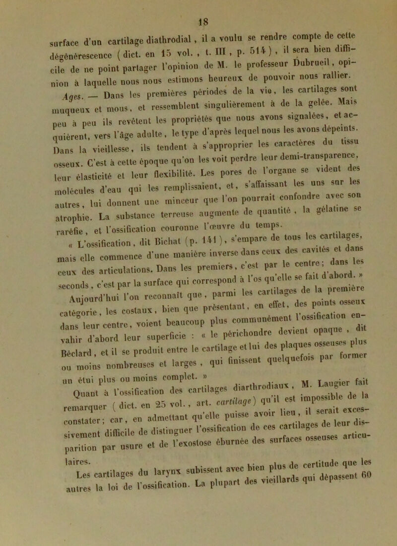 surface d'un cartilage diathrodial, il a voulu se rendre compte de celte dégénérescence ( dict. en 15 vol. . t. III , P- BU) . il sera bien dé- cile de ne point partager l'opinion de H. le professeur Dubruetl . opi- nion à laquelle nous nous estimons heureux de pouvotr nous rallier. lues, _ Dans les premières périodes de la vio, les cartilages sont muqueux et mous, et ressemblent singulièrement à de la gelée. Mais peu à peu ils revêtent les propriétés que nous avons signalées , et ac- quièrent, vers l'âge adulte, le type d'après lequel nous les avons dépeints. Dans la vieillesse, ils tendent à s'approprier les caractères du tissu osseux. C'est à cette époque qu'on les voit perdre leur demi-transparence leur élasticité et leur flexibilité. Les pores de 1 organe se vident molécules d’eau qui les remplissaient, et, s'affaissant les uns sur les autres, lui donnent une minceur que l'on pourrait confondre avec atrophie. La substance terreuse augmente de quantité , la gélatine se raréfie, et l’ossification couronne l’œuvre du temps. . L'ossification, dit Bichat (p. 141), s'empare de tous lescart‘ ^ mais elle commence d'une manière inverse dans ceux des -i.ês et dans ceux des articulations. Dans les prem.ers, c est par le cen r , seconds , c'est par la surface qui correspond à l'os qu'elle se a, >»^‘ Aujourd’hui l’on reconnaît que, parmi les cartilages P catégorie, les costaux, bien que présentant, en effet, es pmn s os dans” leur centre, voient beaucoup plus communément 1 ossification en- vahi d abord leur superficie : « le périchondre devient opaque , d Béclard et il se produit entre le cartilage et lui des plaques »sses0f^ l! mots nombreuses et larges , qui finissent quelquefois par former un étui plus ou moins complet. » . M T écrier fait „.Q:“ * ïst* i: “rscr:”«; parition par usure et de l'exostose éburnee des surfaces ■ IB TX as; ïtz »
