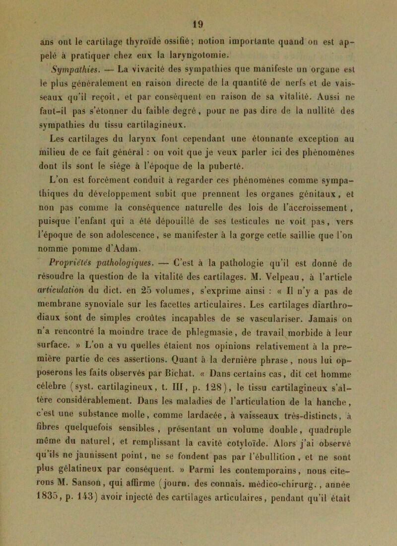 ans out le cartilage thyroïde ossifié; notion importante quand on est ap- pelé à pratiquer chez eux la laryngotomie. Sympathies. — La vivacité des sympathies que manifeste un organe est le plus généralement en raison directe de la quantité de nerfs et de vais- seaux qu’il reçoit, et par conséquent en raison de sa vitalité. Aussi ne faut-il pas s’étonner du faible degré, pour ne pas dire de la nullité des sympathies du tissu cartilagineux. Les cartilages du larynx font cependant une étonnante exception au milieu de ce fait général : ou voit que je veux parler ici des phénomènes dont ils sont le siège à l’époque de la puberté. L’on est forcément conduit à regarder ces phénomènes comme sympa- thiques du développement subit que prennent les organes génitaux, et non pas comme la conséquence naturelle des lois de l’accroissement , puisque l’enfant qui a été dépouillé de ses testicules ne voit pas, vers l’époque de son adolescence, se manifester à la gorge cetie saillie que l’on nomme pomme d’Adam. Propriétés pathologiques. — C’est à la pathologie qu’il est donné de résoudre la question de la vitalité des cartilages. M. Velpeau , à l’article articulation du dict. en 25 volumes, s’exprime ainsi : « Il n’y a pas de membrane synoviale sur les facettes articulaires. Les cartilages diarthro- diaux sont de simples croûtes incapables de se vasculariser. Jamais on n a rencontré la moiudre trace de phlegmasie, de travail morbide à leur surface. » L’on a vu quelles étaient nos opinions relativement à la pre- mière partie de ces assertions. Quant à la dernière phrase, nous lui op- poserons les faits observés par Bichat. « Dans certains cas, dit cet homme célèbre (syst. cartilagineux, t. III, p. 128), le tissu cartilagineux s’al- tère considérablement. Dans les maladies de l’articulation de la hanche, c est une substance molle, comme lardacée, à vaisseaux très-distincts, à fibres quelquefois sensibles, présentant un volume double, quadruple môme du naturel, et remplissant la cavité cotyloïde. Alors j’ai observé qu ils ne jaunissent point, ne se fondent pas par l’ébullition , et ne sont plus gélatineux par conséquent. » Parmi les contemporains, nous cite- rons M. Sanson, qui affirme (journ. des connais, médico-chirurg. , année 1835, p. 143) avoir injecté des cartilages articulaires, pendant qu’il était
