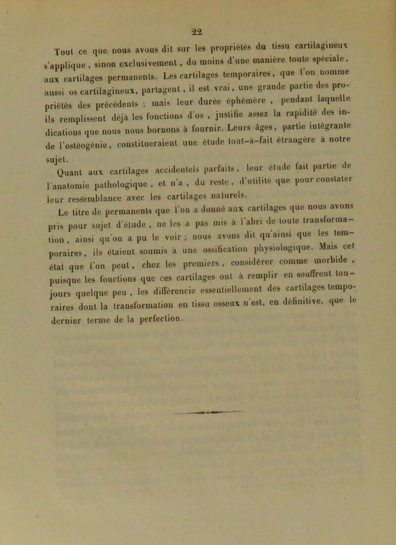 Tout ce que nous avons dit sur les propriétés du tissu cartilagineux s’applique , sinon exclusivement, du moins d'une manière toute spèciale, aux cartilages permanents. Les cartilages temporaires, que l'on nomme aussi us cartilagineux, partagent, il est vrai, une grande partie des pro- priétés des précédents ; mais leur durée éphémère , pendant laquelle ils remplissent déjà les fonctions d’os , justifie assez la rapidité des in- dications que nous nous bornons à fournir. Leurs âges, partie intégrante de l’ostéogénie, constitueraient une étude lout-à-fait étrangère à notre Quant aux cartilages accidentels parfaits . leur étude tait partie de l’anatomie pathologique , et n’a , du reste, d’utilité que pour constater leur ressemblance avec les cartilages naturels. Le titre de permanents que 1 ou a donné aux cartilages que nous a\on.. pris pour sujet d éludé , ne les a pas mis à l’abri de toute transforma- tion, ainsi qu’on a pu le voir; nous avons dit qu’aiusi que les tem- poraires, ils étaient soumis à une ossification physiologique. Mais cet état que l’on peut, chez les premiers , considérer comme morbide , puisque les fonctions que ces cartilages ont à remplir en souffrent tou- jours quelque peu , les différencie essentiellement des cartilages tempo- raires dont la transformation en tissu osseux n’est, en définitive, que te dernier terme de la perlection.