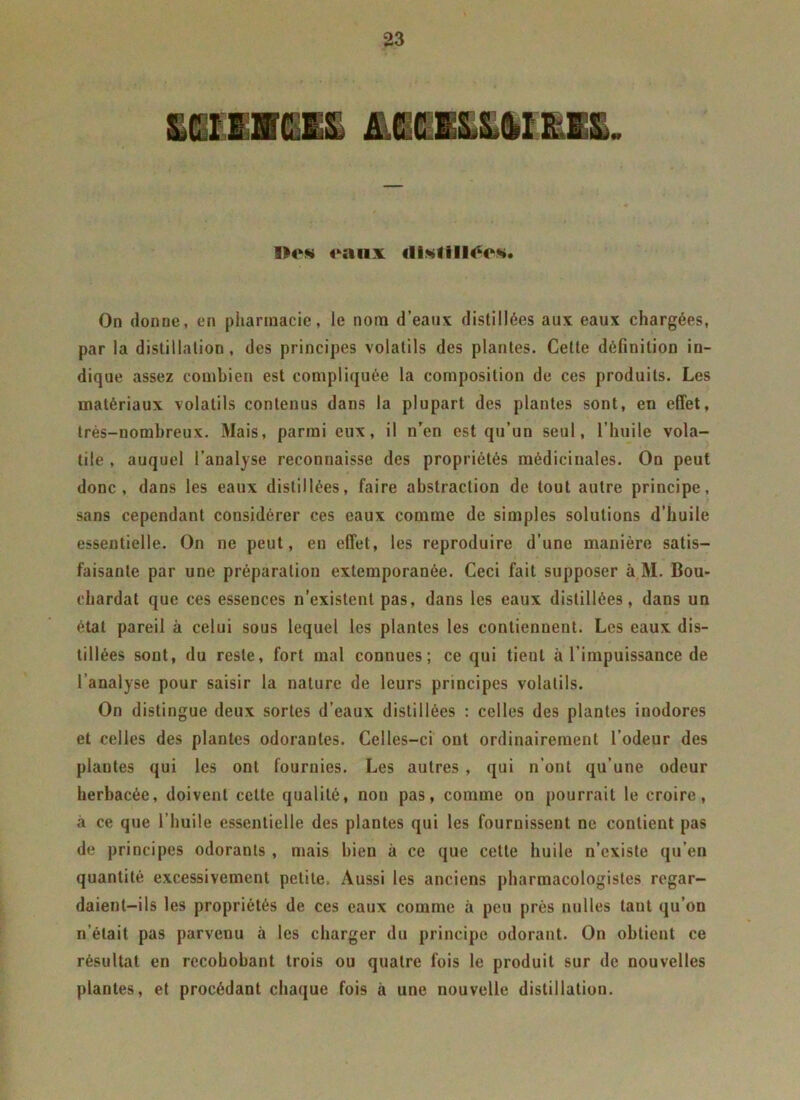&CI11ICJ& ALffllËlSllKft. Des eaux ilistill^e*. On donne, en pharmacie, le nom d’eaux distillées aux eaux chargées, par la distillation, des principes volatils des plantes. Cette définition in- dique assez combien est compliquée la composition de ces produits. Les matériaux volatils contenus dans la plupart des plantes sont, en effet, très-nombreux. Mais, parmi eux, il n’en est qu’un seul, l’huile vola- tile , auquel l’analyse reconnaisse des propriétés médicinales. On peut donc, dans les eaux distillées, faire abstraction de tout autre principe, sans cependant considérer ces eaux comme de simples solutions d’huile essentielle. On ne peut, en effet, les reproduire d’une manière satis- faisante par une préparation extemporanée. Ceci fait supposer à M. Bou- chardat que ces essences n'existent pas, dans les eaux distillées, dans un état pareil à celui sous lequel les plantes les contiennent. Les eaux dis- tillées sont, du reste, fort mal connues; ce qui tient à l’impuissance de l’analyse pour saisir la nature de leurs principes volatils. On distingue deux sortes d’eaux distillées : celles des plantes inodores et celles des plantes odorantes. Celles-ci ont ordinairement l’odeur des plantes qui les ont fournies. Les autres , qui n’ont qu’une odeur herbacée, doivent cette qualité, non pas, comme on pourrait le croire, à ce que l’huile essentielle des plantes qui les fournissent ne contient pas de principes odorants , mais bien à ce que cette huile n’existe qu’en quantité excessivement petite, Aussi les anciens pharmacologistes regar- daient-ils les propriétés de ces eaux comme à peu près nulles tant qu’on n’était pas parvenu à les charger du principe odorant. On obtient ce résultat en recohobant trois ou quatre fois le produit sur de nouvelles plantes, et procédant chaque fois à une nouvelle distillation.