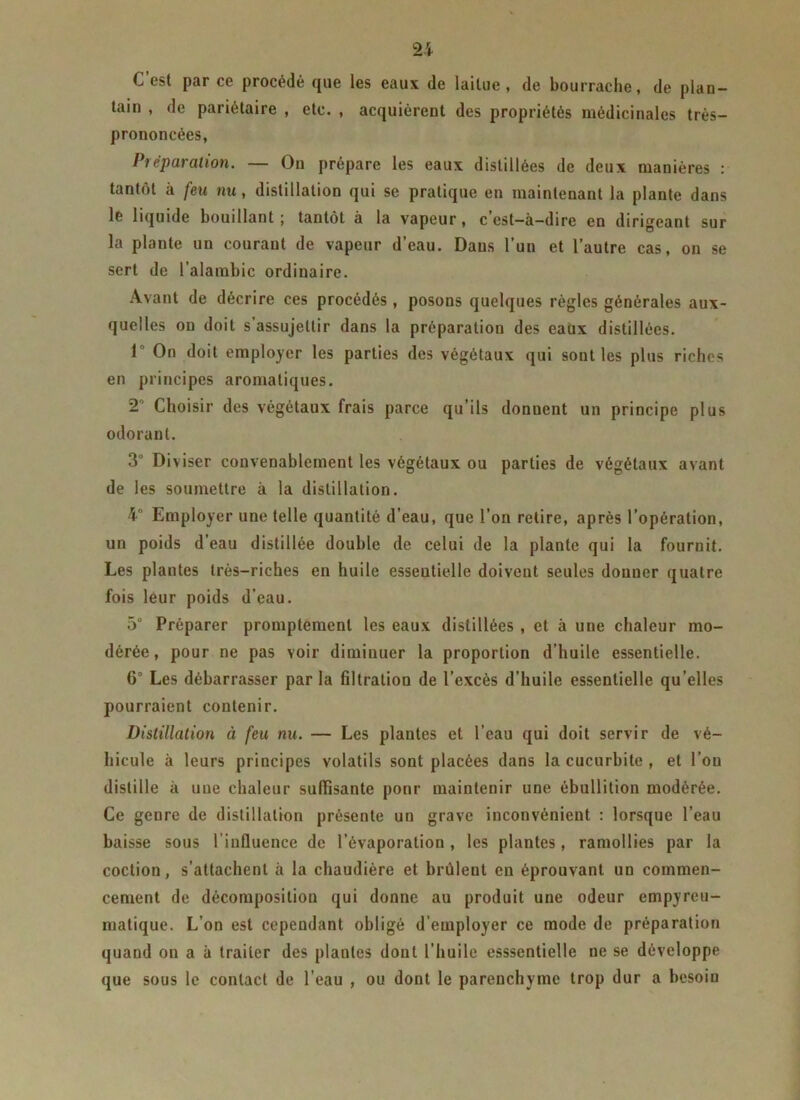 C’est par ce procédé que les eaux de laitue, de bourrache, de plan- tain , de pariétaire , etc. , acquièrent des propriétés médicinales très- prononcées, Préparation. — On prépare les eaux distillées de deux manières : tantôt à feu nu, distillation qui se pratique en maintenant la plante dans lé liquide bouillant ; tantôt à la vapeur, c est—à—dire en dirigeant sur la plante un courant de vapeur d’eau. Dans l’un et l’autre cas, on se sert de l’alambic ordinaire. Avant de décrire ces procédés, posons quelques règles générales aux- quelles ou doit s assujettir dans la préparation des eaux distillées. 1 On doit employer les parties des végétaux qui sont les plus riches en principes aromatiques. T Choisir des végétaux frais parce qu’ils donnent un principe plus odorant. 3° Diviser convenablement les végétaux ou parties de végétaux avant de les soumettre à la distillation. 4° Employer une telle quantité d’eau, que l’on retire, après l’opération, un poids d’eau distillée double de celui de la plante qui la fournit. Les plantes très-riches en huile essentielle doivent seules donuer quatre fois leur poids d'eau. 5° Préparer promptement les eaux distillées , et à une chaleur mo- dérée , pour ne pas voir diminuer la proportion d’huile essentielle. 6° Les débarrasser par la filtration de l’excès d’huile essentielle qu’elles pourraient contenir. Distillation à feu nu. — Les plantes et l’eau qui doit servir de vé- hicule à leurs principes volatils sont placées dans la cucurbite , et l’on distille à une chaleur suffisante ponr maintenir une ébullition modérée. Ce genre de distillation présente un grave inconvénient : lorsque l’eau baisse sous l’influence de l’évaporation , les plantes, ramollies par la coction, s’attachent à la chaudière et brûlent en éprouvant un commen- cement de décomposition qui donne au produit une odeur empyreu- matique. L’on est cependant obligé d’employer ce mode de préparation quand on a à traiter des plantes dont l’huile esssentielle ne se développe que sous le contact de l’eau , ou dont le parenchyme trop dur a besoin