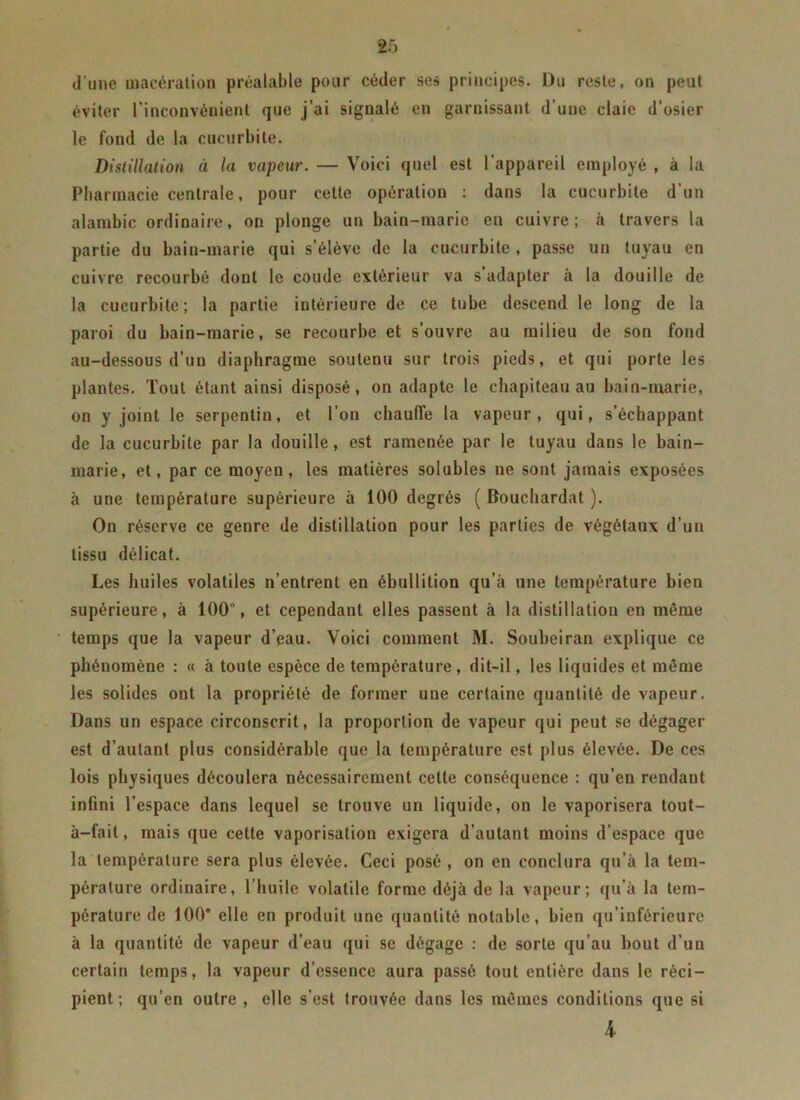 d'une macération préalable pour céder ses principes. Du reste, on peut éviter l’inconvénient que j’ai signalé en garnissant d’une claie d’osier le fond de la cucurbite. Distillation à la vapeur. — Voici quel est l’appareil employé , à la Pharmacie centrale, pour cette opération : dans la cucurbite d’un alambic ordinaire, on plonge un bain-marie en cuivre; à travers la partie du bain-marie qui s’élève de la cucurbite , passe un tuyau en cuivre recourbé dont le coude extérieur va s’adapter à la douille de la cucurbite; la partie intérieure de ce tube descend le long de la paroi du bain-marie, se recourbe et s’ouvre au milieu de son fond au-dessous d’un diaphragme soutenu sur trois pieds, et qui porte les plantes. Tout étant ainsi disposé, on adapte le chapiteau au bain-marie, on y joint le serpentin, et l’on chauffe la vapeur, qui, s’échappant de la cucurbite par la douille, est ramenée par le tuyau dans le bain- marie, et, par ce moyen, les matières solubles ne sont jamais exposées à une température supérieure à 100 degrés ( Bouchardat ). On réserve ce genre de distillation pour les parties de végétaux d’un tissu délicat. Les huiles volatiles n’entrent en ébullition qu’à une température bien supérieure, à 100°, et cependant elles passent à la distillation en môme temps que la vapeur d’eau. Voici comment M. Soubeiran explique ce phénomène : « à toute espèce de température , dit-il, les liquides et meme les solides ont la propriété de former une certaine quantité de vapeur. Dans un espace circonscrit, la proportion de vapeur qui peut se dégager est d’autant plus considérable que la température est plus élevée. De ces lois physiques découlera nécessairement cette conséquence : qu’en rendant infini l’espace dans lequel se trouve un liquide, on le vaporisera tout- à-fait, mais que cette vaporisation exigera d’autant moins d’espace que la température sera plus élevée. Ceci posé , on en conclura qu’à la tem- pérature ordinaire, l’huile volatile forme déjà de la vapeur; qu’à la tem- pérature de 100° elle en produit une quantité notable, bien qu’inférieure à la quantité de vapeur d’eau qui se dégage : de sorte qu’au bout d’un certain temps, la vapeur d’essence aura passé tout entière dans le réci- pient; qu’en outre , elle s’est trouvée dans les mômes conditions que si 4