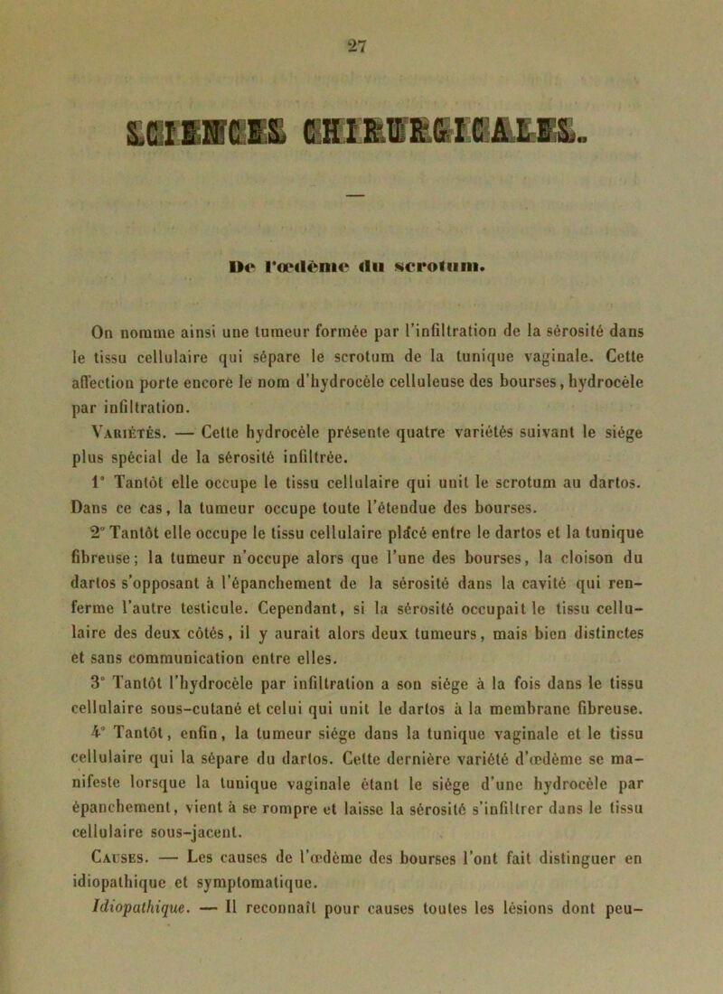 D«fc Fœdème tlu scrotum* On nomme ainsi une tumeur formée par l’infiltration de la sérosité dans le tissu cellulaire qui sépare le scrotum de la tunique vaginale. Cette affection porte encore le nom d’hydrocèle celluleuse des bourses, hydrocèle par infiltration. Variétés. — Cette hydrocèle présente quatre variétés suivant le siège plus spècial de la sérosité infiltrée. 1° Tantôt elle occupe le tissu cellulaire qui unit le scrotum au dartos. Dans ce cas, la tumeur occupe toute l’étendue des bourses. 2 Tantôt elle occupe le tissu cellulaire pldcé entre le dartos et la tunique fibreuse; la tumeur n’occupe alors que l’une des bourses, la cloison du dartos s’opposant à l’épanchement de la sérosité dans la cavité qui ren- ferme l’autre testicule. Cependant, si la sérosité occupait le tissu cellu- laire des deux côtés, il y aurait alors deux tumeurs, mais bien distinctes et sans communication entre elles. 3° Tantôt l’hydrocèle par infiltration a son siège à la fois dans le tissu cellulaire sous-cutané et celui qui unit le dartos à la membrane fibreuse. 4° Tantôt, enfin, la tumeur siège dans la tunique vaginale et le tissu cellulaire qui la sépare du dartos. Celte dernière variété d’œdème se ma- nifeste lorsque la tuuique vaginale étant le siège d’une hydrocèle par épanchement, vient à se rompre et laisse la sérosité s’infiltrer dans le tissu cellulaire sous-jacent. Causes. — Les causes de l’œdème des bourses l’ont fait distinguer en idiopathique et symptomatique. Idiopathique. — Il reconnaît pour causes toutes les lésions dont peu-