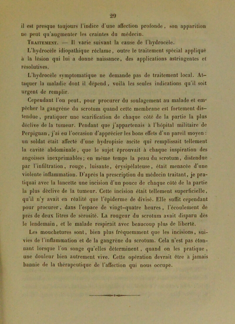 il est presque toujours l’indice d’une affection profonde, son apparition ue peut qu’augmenter les craintes du médecin. Traitement. — Il varie suivant la cause de l’hydrocèle. L’hydrocèle idiopathique réclame, outre le traitement spécial appliqué à la lésion qui lui a donné naissance, des applications astringentes et résolutives. L’hydrocèle symptomatique ne demande pas de traitement local. At- taquer la maladie dont il dépend , voilà les seules indications qu’il soit urgent de remplir. Cependant l’on peut, pour procurer du soulagement au malade et em- pêcher la gangrène du scrotum quand cette membrane est fortement dis- tendue , pratiquer une scarification de chaque côté de la partie la plus déclive de la tumeur. Pendant que j’appartenais à l’hôpital militaire de Perpignan , j’ai eu l’occasion d’apprécier les bons effets d’un pareil moyen : un soldat était affecté d’une hydropisie ascite qui remplissait tellement la cavité abdominale, que le sujet éprouvait à chaque inspiration des angoisses inexprimables; en même temps la peau du scrotum, distendue par l’infiltration, rouge, luisante, érysipélateuse, était menacée d’une violente inflammation. D’après la prescription du médecin traitant, je pra- tiquai avec la lancette une incision d’un pouce de chaque côté de la partie la plus déclive de la tumeur. Cette incision était tellement superficielle, qu’il n’y avait en réalité que l’épiderme de divisé. Elle suffit cependant pour procurer, dans l’espace de vingt-quatre heures , l’écoulement de près de deux litres de sérosité. La rougeur du scrotum avait disparu dès le lendemain, et le malade respirait avec beaucoup plus de liberté. Les mouchetures sont, bien plus fréquemment que les incisions, sui- vies de l’inflammation et de la gangrène du scrotum. Cela n’est pas éton- nant lorsque l’on songe qu’elles déterminent , quand on les pratique , une douleur bien autrement vive. Cette opération devrait être à jamais bannie de la thérapeutique de l’affection qui nous occupe.