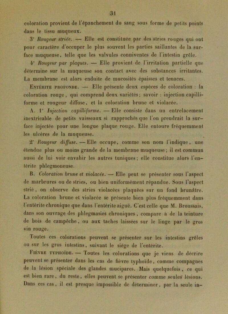coloration provient de l’épanchement du sang sous forme de petits points dans le tissu muqueux. 3° Rougeur striée. — Elle est constituée par des stries rouges qui ont pour caractère d’occuper le plus souvent les parties saillantes de la sur- face muqueuse, telle que les valvules conuivenles de l’intestin grêle. 4° Rougeur par plaques. — Elle provient de l’irritation partielle que détermine sur la muqueuse son contact avec des substances irritantes. La membrane est alors enduite de mucosités épaisses et tenaces. Entérite profonde. — Elle présente deux espèces de coloration : la coloration rouge, qui comprend deux variétés; savoir: injection capilli- forme et rougeur diffuse, et la coloration brune et violacée. A. 1° Injection capilliforme. — Elle consiste dans un entrelacement inextricable de petits vaisseaux si rapprochés que l’on prendrait la sur- face injectée pour une longue plaque rouge. Elle entoure fréquemment les ulcères de la muqueuse. 2° Rougeur diffuse.—Elle occupe, comme son nom l’indique, une étendue plus ou moins grande de la membrane muqueuse ; il est commun aussi de lui voir envahir les autres tuniques; elle constitue alors l’en- térite phlegmoneuse. B. Coloration brune et violacée. — Elle peut se présenter sous l’aspect de marbrures ou de stries, ou bien uniformément répandue. Sous l’aspect strié, on observe des stries violacées plaquées sur un fond brunâtre. La coloration brune et violacée se présente bien plus fréquemment dans l’entérite chronique que dans l’entérite aiguë. C’est celle que M. Broussais, dans son ouvrage des phlegmasies chroniques , compare à de la teinture de bois de campêche, ou aux taches laissées sur le linge par le gros vin rouge. Toutes ces colorations peuvent se présenter sur les intestins grêles ôu sur les gros intestins, suivant le siège de l’entérite. Fièvre typhoïde. — Toutes les colorations que je viens de décrire peuvent se présenter dans les cas de lièvre typhoïde, comme compagnes de la lésion spéciale des glandes mucipares. Mais quelquefois , ce qui est bien rare, du reste, elles peuvent se présenter comme seules lésions. Dans ces cas, il est presque impossible de déterminer, par la seule in-